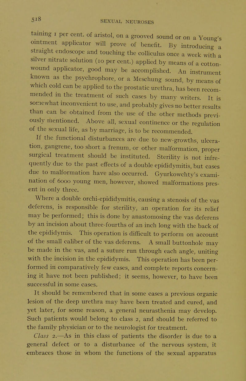 taming i per cent, of aristol. on a grooved sound or on a Young's ointment applicator will prove of benefit. By introducing a straight endoscope and touching the colliculus once a week with a silver nitrate solution (lo per cent.) applied by means of a cotton- wound applicator, good may be accomplished. An instrument known as the psychrophore, or a Meschung sound, by means of which cold can be applied to the prostatic urethra, has been recom- mended in the treatment of such cases by many writers. It is somewhat inconvenient to use, and probably gives no better results than can be obtained from the use of the other methods previ- ously mentioned. Above all, sexual continence or the regulation of the sexual Hfe, as by marriage, is to be recommended. If the functional disturbances are due to new-growths, ulcera- tion, gangrene, too short a frenum, or other malformation, proper surgical treatment should be instituted. Sterility is not infre- quently due to the past effects of a double epididymitis, but cases due to malformation have also occurred. Gyurkowchty's exami- nation of 6000 young men, however, showed malformations pres- ent in only three. Where a double orchi-epididymitis, causing a stenosis of the vas deferens, is responsible for sterility, an operation for its relief may be performed; this is done by anastomosing the vas deferens by an incision about three-fourths of an inch long with the back of the epididymis. This operation is difficult to perform on account of the small caUber of the vas deferens. A small buttonhole may be made in the vas, and a suture run through each angle, uniting with the incision in the epididymis. This operation has been per- formed in comparatively few cases, and complete reports concern- ing it have not been published; it seems, however, to have been successful in some cases. It should be remembered that in some cases a previous organic lesion of the deep urethra may have been treated and cured, and yet later, for some reason, a general neurasthenia may develop. Such patients would belong to class 2, and should be referred to the family physician or to the neurologist for treatment. Class 2.—As in this class of patients the disorder is due to a general defect or to a disturbance of the nervous system, it embraces those in whom the functions of the sexual apparatus