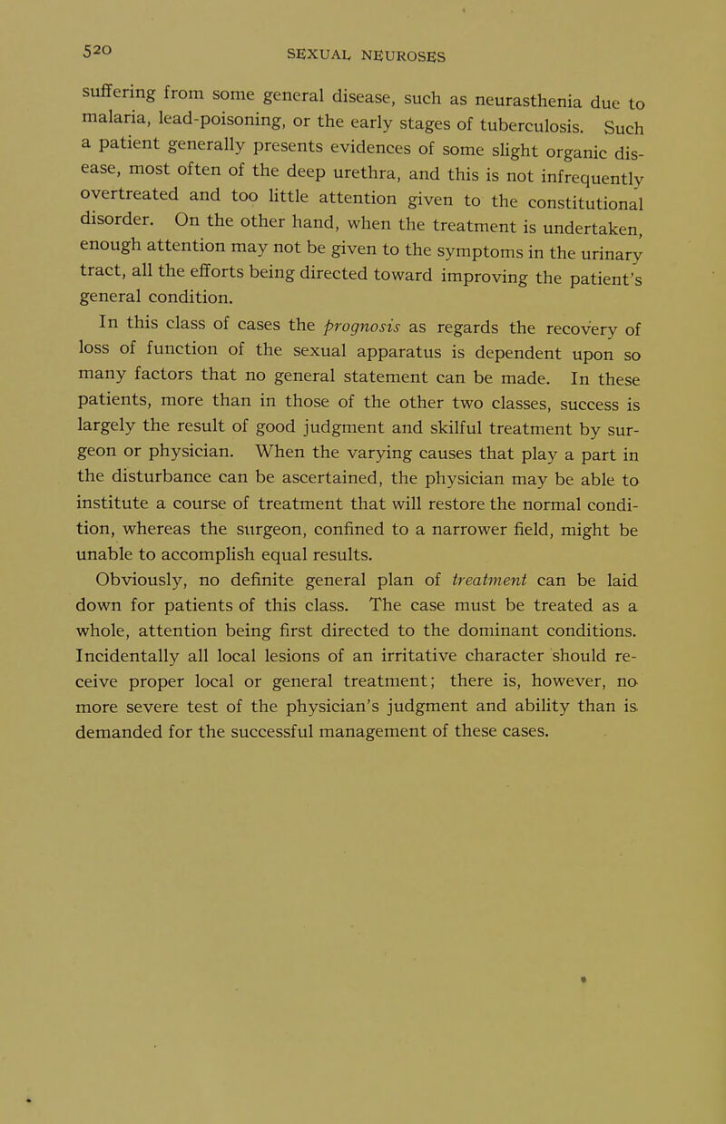 suffering from some general disease, such as neurasthenia due to malaria, lead-poisoning, or the early stages of tuberculosis. Such a patient generally presents evidences of some slight organic dis- ease, most often of the deep urethra, and this is not infrequently overtreated and too Httle attention given to the constitutional disorder. On the other hand, when the treatment is undertaken, enough attention may not be given to the symptoms in the urinary tract, all the efforts being directed toward improving the patient's general condition. In this class of cases the prognosis as regards the recovery of loss of function of the sexual apparatus is dependent upon so many factors that no general statement can be made. In these patients, more than in those of the other two classes, success is largely the result of good judgment and skilful treatment by sur- geon or physician. When the varying causes that play a part in the disturbance can be ascertained, the physician may be able to institute a course of treatment that will restore the normal condi- tion, whereas the surgeon, confined to a narrower field, might be unable to accomplish equal results. Obviously, no definite general plan of treatment can be laid down for patients of this class. The case must be treated as a whole, attention being first directed to the dominant conditions. Incidentally all local lesions of an irritative character should re- ceive proper local or general treatment; there is, however, no more severe test of the physician's judgment and abiHty than is demanded for the successful management of these cases.