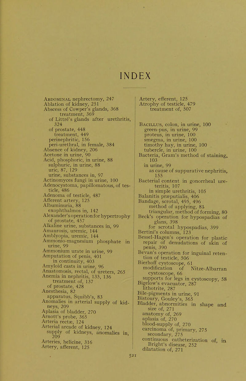 INDEX Abdominal nephrectomy, 247 Ablation of kidney, 251 Abscess of Cowper's glands, 368 treatment, 369 of Littre's glands after urethritis, 324 of prostate, 448 treatment, 449 perinephritic, 156 peri-urethral, in female, 384 Absence of kidney, 206 Acetone in urine, 90 Acid, phosphoric, in urine, 88 sulphuric, in urine, 88 uric, 87, 129 urine, substances in, 97 Actinomyces fungi in urine, 100 Adenocystoma, papillomatous, of tes- ticle, 486 Adenoma of testicle, 487 Afferent artery, 125 Albuminuria, 88 exophthalmos in, 142 Alexander's operation for hypertrophy of prostate, 457 Alkaline urine, substances in, 99 Amaurosis, uremic, 144 Amblyopia, uremic, 144 Ammonio-raagnesium phosphate in urine, 99 Ammonium urate in urine, 99 Amputation of penis, 401 in continuity, 403 Amyloid casts in urine, 96 Anastomosis, rectal, of ureters, 265 Anemia in nephritis, 135, 136 treatment of, 137 of prostate, 428 Anesthesia, 82 apparatus, Squibb's, 83 Anomalies in arterial supply of kid- neys, 209 Aplasia of bladder, 270 Arnott's probe, 365 Arteria rectae, 124 Arterial arcade of kidney, 124 supply of kidneys, anomalies in. 209 Arteries, helicine, 316 Artery, afferent, 125 52 Artery, efferent, 125 Atrophy of testicle, 479 treatment of, 507 Bacillus, colon, in urine, 100 green-pus, in urine, 99 proteus, in urine, 100 smegma, in urine, 100 timothy hay, in urine, 100 tubercle, in urine, 100 Bacteria, Gram's method of staining, 103 in urine, 99 as cause of suppurative nephritis, 155 Bacterial content in gonorrheal ure- teritis, 107 in simple urethritis, 105 Balanitis prseputialis, 406 Bandage, scrotal, 495, 496 method of applying, 81- triangular, method of forming, 80 Beck's operation for hypospadias of glans, 398 for scrotal hypospadias, 399 Bertini's columns, 123 Bessel-Hagen's operation for plastic repair of denudations of skin of penis, 390 Bevan's operation for inguinal reten- tion of testicle, 506 Bierhoff cystoscope, 61 modification of Nitze-Albarran cystoscope, 66 supports for legs in cystoscopy, 58 Bigelow's evacuator, 287 lithotrite, 287 Bile-pigments in urine, 91 Bistoury, Gouley's, 365 Bladder, abnormities in shape and size of, 271 anatomy of, 269 aplasia of, 270 blood-supply of, 270 carcinoma of, primary, 275 secondary, 275 continuous catheterization of, in Bright's disease, 252 dilatation of, 271
