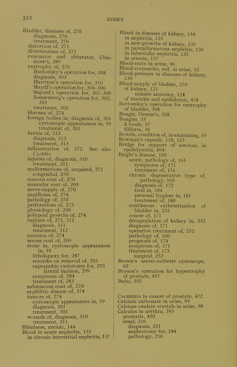 Bladder, diseases of, 270 diagnosis, 276 treatment, 276 distortion of, 271 diverticulum of, 271 evacuator and obturator, Chis- more's, 289 exstrophy of, 270 Bottomley's operation for, 308 diagnosis, 303 Harrison's operation for, 310 Maydl's operation for, 304-306 Segond's operation for, 307-309 Sonnenberg's operation for, 302, 303 treatment, 303 fibroma of, 274 foreign bodies in, diagnosis of, 301 cystoscopic appearances in, 59 treatment of, 301 hernia of, 313 diagnosis, 313 treatment, 313 inflammation of, 272. See also Cystitis. injuries of, diagnosis, 310 treatment, 311 malformations of, acquired, 271 congenital, 270 mucous coat of, 270 muscular coat of, 269 nerve-supply of, 270 papilloma of, 274 pathology of, 270 perforations of, 272 physiology of, 269 polypoid growths of, 274 rupture of, 271, 311 diagnosis, 311 treatment, 312 sarcoma of, 274 serous coat of, 269 stone in, cystoscopic appearances in, 59 litholapaxy for, 287 remarks on removal of, 293 suprapubic cystotomy for, 293 lateral incision, 299 symptoms of, 284 treatment of, 283 submucous coat of, 270 syphilitic disease of, 274 tumors of, 274 cystoscopic appearances in, 59 diagnosis, 301 treatment, 301 wounds of, diagnosis, 310 treatment, 311 Blindness, uremic, 144 Blood in acute nephritis, 135 in chronic interstitial nephritis, 137 Blood in diseases of kidney, 134 in nephritis, 135 in new-growths of kidney, 135 in parenchymatous nephritis, 136 in tubercular nephritis, 135 in uremia, 137 Blood-casts in urine, 96 Blood-corpuscles, red, in urine, 92 Blood-pressure in diseases of kidney 139 ^' Blood-supply of bladder, 270 of kidney, 121 minute anatomy, 124 of testicles and epididymis, 478 Bottomley's operation for exstrophy of bladder, 308 Bougie, Greene's, 358 Bougies, 35 ^ boule, 37 filiform, 36 Bowels, condition of, in examining, 19 Bowman's capsule, 118, 123 Bridge for support of scrotum in epididymitis, 494 Bright's disease, 160 acute, pathology of, 161 symptoms of, 171 treatment of, 176 chronic degenerative type of, pathology, 169 diagnosis of, 172 food in, 184 personal hygiene in, 181 treatment of, 180 continuous catheterization of bladder in, 252 course of, 171 decapsulation of kidney in, 252 diagnosis of, 171 operative treatment of, 252 pathology of, 160 prognosis of, 174 symptoms of, 171 treatment of, 175 surgical, 252 Brown's ureter-catheter cystoscope, 62 Bryson's operation for hypertrophy of prostate, 457 Bubo, 392 Cachexia in cancer of prostate, 472 Calcium carbonate in urine, 99 Calcium-oxalate crystals in urine, 98 Calculus in urethra, 393 prostatic, 450 renal, 216 diagnosis, 221 nephrotomy for, 244 pathology, 216