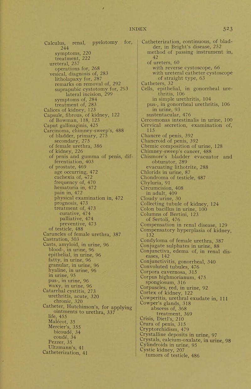 Calculus, renal, pyelotomy for, 244 symptoms, 220 treatment, 222 ureteral, 257 operations for, 268 vesical, diagnosis of, 283 litholapaxy for, 287 remarks on removal of, 292 suprapubic cystotomy for, 293 lateral incision, 299 symptoms of, 284 treatment of, 283 Calices of kidney, 123 Capsule, fibrous, of kidney, 122 of Bowman, 118, 123 Caput gallinaginis, 425 Carcinoma, chimney-sweep's, 488 of bladder, primary, 275 secondary, 275 of female urethra, 386 of kidney, 226 of penis and gumma of penis, dif- ferentiation, 403 of prostate, 469 age occurring, 472 cachexia of, 472 frequency of, 470 hematuria in, 472 pain in, 472 physical examination in, 472 prognosis, 473 treatment of, 473 curative, 474 palliative, 474 preventive, 473 of testicle, 488 Caruncles of female urethra, 387 Castration, 503 Casts, amyloid, in urine, 96 blood-, in urine, 96 epithelial, in urine, 96 fatty, in urine, 96 granular, in urine, 96 hyaline, in urine, 96 in urine, 95 pus-, in urine, 96 waxy, in urine, 96 Catarrhal cystitis, 273 urethritis, acute, 320 chronic, 320 Catheter, Hutchinson's, for applying ointments to urethra, 337 life, 455 Malecot, 35 Mercier's, 355 bicoude, 34 coude, 34 Pezzer, 35 Ultzmann's, 41 Catheterization, 41 Catheterization, continuous, of blad- der, in Bright's disease, 252 method of passing instrument in, 42 of ureters, 60 with reverse cystoscope, 66 with ureteral catheter cystoscope of straight type, 63 Catheters, 32 Cells, epithelial, in gonorrheal ure- thritis, 106 in simple urethritis, 104 pus-, in gonorrheal urethritis, 106 in urine, 93 sustentacular, 476 Cercomonas intestinalis in urine, 100 Cervical secretion, examination of, 115 Chancre of penis, 392 Chancroid of penis, 392 Chemic composition of urine, 128 Chimney-sweep's cancer, 488 Chismore's bladder evacuator and obturator, 289 evacuating lithotrite, 288 Chlorids in urine, 87 Chondroma of testicle, 487 Chyluria, 91 Circumcision, 408 in adult, 409 Cloudy urine, 30 Collecting tubule of kidney, 124 Colon bacillus in urine, 100 Columns of Bertini, 123 of SertoH, 476 Compensation in renal disease, 129 Compensatory hyperplasia of kidney, 132 Condyloma of female urethra, 387 Conjugate sulphates in urine, 88 Conjunctiva, edema of, in renal dis- eases, 142 Conjunctivitis, gonorrheal, 340 Convoluted tubules, 476 Corpora cavernosa, 315 Corpus highmorianum, 475 spongiosum, 316 Corpuscles, red, in urine, 92 Cortex of kidney, 122 Cowperitis, urethral exudate in, 111 Cowper's glands, 318 abscess of, 368 treatment, 369 Crisis, Dietl's, 210 Crura of penis, 315 Cryptorchidism, 479 Crystalline deposits in urine, 97 Crystals, calcium-oxalate, in urine, 98 Cylindroids in urine, 95 Cystic kidney, 207 tumors of testicle, 486