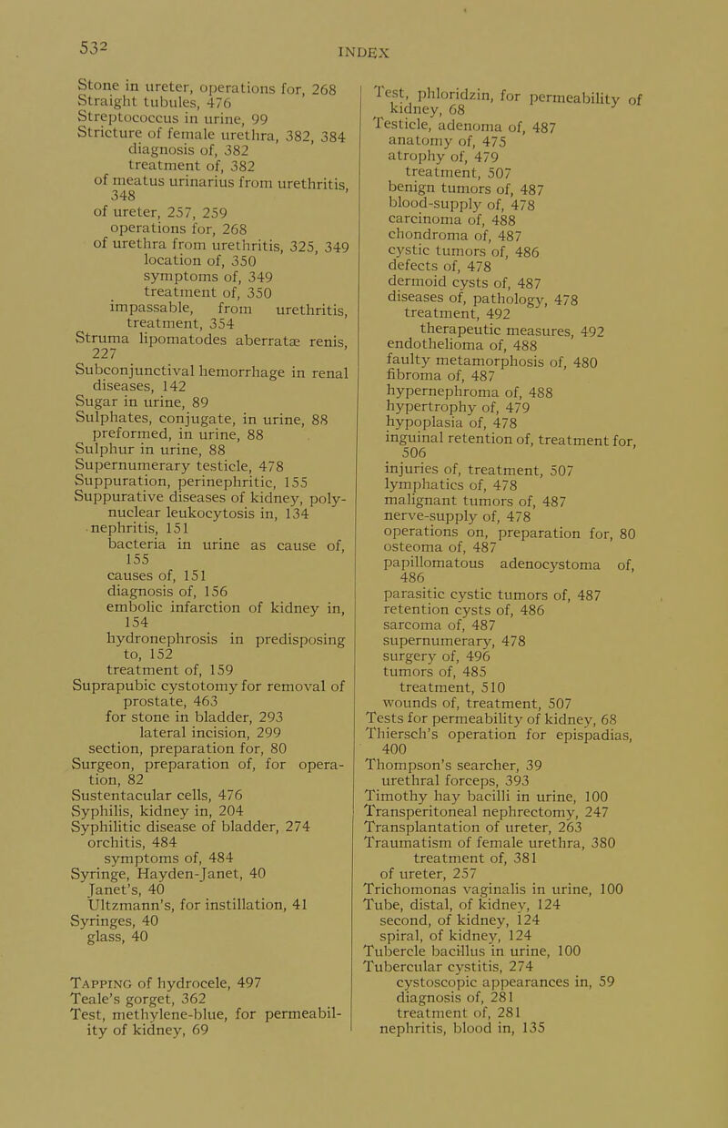 Stone in ureter, operations for, 268 Straight tubules, 476 Streptococcus in urine, 99 Stricture of female urethra, 382, 384 diagnosis of, 382 treatment of, 382 of meatus urinarius from urethritis 348 of ureter, 257, 259 operations for, 268 of urethra from urethritis, 325, 349 location of, 350 symptoms of, 349 treatment of, 350 impassable, from urethritis, treatment, 354 Struma lipomatodes aberratae renis 227 Subconjunctival hemorrhage in renal diseases, 142 Sugar in urine, 89 Sulphates, conjugate, in urine, 88 preformed, in urine, 88 Sulphur in urine, 88 Supernumerary testicle, 478 Suppuration, perinephritic, 155 Suppurative diseases of kidney, poly- nuclear leukocytosis in, 134 nephritis, 151 bacteria in urine as cause of, 155 causes of, 151 diagnosis of, 156 embolic infarction of kidney in, 154 hydronephrosis in predisposing to, 152 treatment of, 159 Suprapubic cystotomy for removal of prostate, 463 for stone in bladder, 293 lateral incision, 299 section, preparation for, 80 Surgeon, preparation of, for opera- tion, 82 Sustentacular cells, 476 Syphilis, kidney in, 204 Syphilitic disease of bladder, 274 orchitis, 484 symptoms of, 484 Syringe, Hayden-Janet, 40 Janet's, 40 Ultzmann's, for instillation, 41 Syringes, 40 glass, 40 Tapping of hydrocele, 497 Teale's gorget, 362 Test, methylene-blue, for permeabil- ity of kidney, 69 I Test, phloridzin, for permeability of kidney, 68 Testicle, adenoma of, 487 anatomy of, 475 atrophy of, 479 treatment, 507 benign tumors of, 487 blood-supply of, 478 carcinoma of, 488 chondroma of, 487 cj'stic tumors of, 486 defects of, 478 dermoid cysts of, 487 diseases of, pathology, 478 treatment, 492 therapeutic measures, 492 endothelioma of, 488 faulty metamorphosis of, 480 fibroma of, 487 hypernephroma of, 488 hypertrophy of, 479 hypoplasia of, 478 inguinal retention of, treatment for. 506 injuries of, treatment, 507 lymphatics of, 478 malignant tumors of, 487 nerve-supply of, 478 operations on, preparation for, 80 osteoma of, 487 papillomatous adenocystoma of, 486 parasitic cystic tumors of, 487 retention cysts of, 486 sarcoma of, 487 supernumerary, 478 surgery of, 496 tumors of, 485 treatment, 510 wounds of, treatment, 507 Tests for permeability of kidney, 68 Thiersch's operation for epispadias, 400 Thompson's searcher, 39 urethral forceps, 393 Timothy hay bacilli in urine, 100 Transperitoneal nephrectomy, 247 Transplantation of ureter, 263 Traumatism of female urethra, 380 treatment of, 381 of ureter, 257 Trichomonas vaginalis in urine, 100 Tube, distal, of kidney, 124 second, of kidney, 124 spiral, of kidney, 124 Tubercle bacillus in urine, 100 Tubercular cystitis, 274 cystoscopic appearances in, 59 diagnosis of, 281 treatment of, 281 nephritis, blood in, 135