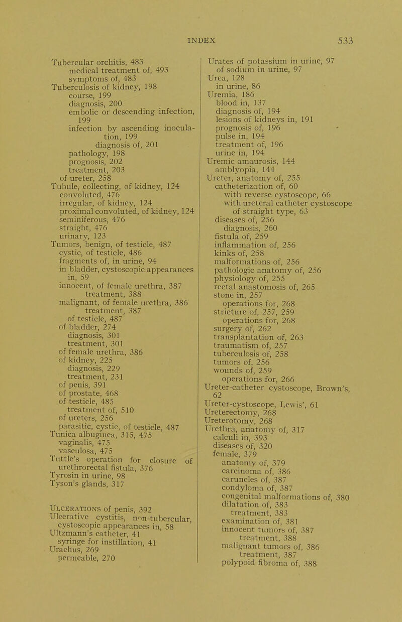 Tubercular orchitis, 483 medical treatment of, 493 symptoms of, 483 Tuberculosis of kidney, 198 course, 199 diagnosis, 200 embolic or descending infection, 199 infection by ascending inocula- tion, 199 diagnosis of, 201 pathology, 198 prognosis, 202 treatment, 203 of ureter, 258 Tubule, collecting, of kidney, 124 convoluted, 476 irregular, of kidney, 124 proximal convoluted, of kidney, 124 seminiferous, 476 straight, 476 urinary, 123 Tumors, benign, of testicle, 487 cystic, of testicle, 486 fragments of, in urine, 94 in bladder, cystoscopic appearances in, 59 innocent, of female urethra, 387 treatment, 388 malignant, of female urethra, 386 treatment, 387 of testicle, 487 of bladder, 274 diagnosis, 301 treatment, 301 of female urethra, 386 of kidney, 225 diagnosis, 229 treatment, 231 of penis, 391 of prostate, 468 of testicle, 485 treatment of, 510 of ureters, 256 parasitic, cystic, of testicle, 487 Tunica albuginea, 315, 475 vaginalis, 475 vasculosa, 475 Tuttle's operation for closure of urethrorectal fistula, 376 Tyrosin in urine, 98 Tyson's glands, 317 Ulcerations of penis, 392 Ulcerative cystitis, non-tubercular, cystoscopic appearances in, 58 Ultzmann's catheter, 41 syringe for instillation, 41 Urachus, 269 permeable, 270 Urates of potassium in urine, 97 of sodium in urine, 97 Urea, 128 in urine, 86 Uremia, 186 blood in, 137 diagnosis of, 194 lesions of kidneys in, 191 prognosis of, 196 pulse in, 194 treatment of, 196 urine in, 194 Uremic amaurosis, 144 amblyopia, 144 Ureter, anatomy of, 255 catheterization of, 60 with reverse cystoscope, 66 with ureteral catheter cystoscope of straight type, 63 diseases of, 256 diagnosis, 260 fistula of, 259 inflammation of, 256 kinks of, 258 malformations of, 256 pathologic anatomy of, 256 physiology of, 255 rectal anastomosis of, 265 stone in, 257 operations for, 268 stricture of, 257, 259 operations for, 268 surgery of, 262 transplantation of, 263 traumatism of, 257 tuberculosis of, 258 tumors of, 256 wounds of, 259 operations for, 266 Ureter-catheter cystoscope, Brown's, 62 Ureter-cystoscope, Lewis', 61 Ureterectomy, 268 Ureterotomy, 268 Urethra, anatomy of, 317 calculi in, 393 diseases of, 320 female, 379 anatomy of, 379 carcinoma of, 386 caruncles of, 387 condyloma of, 387 congenital malformations of, 380 dilatation of, 383 treatment, 383 examination of, 381 innocent tumors of, 387 treatment, 388 malignant tumors of, 386 treatment, 387 polypoid fibroma of, 388