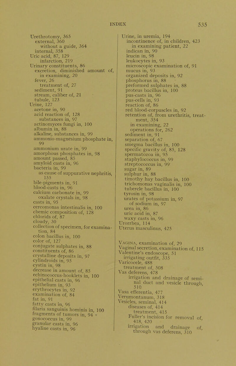 Urethrotomy, 365 external, 360 without a guide, 364 internal, 358 Uric acid, 87, 129 infarction, 219 Urinary constituents, 86 excretion, diminished amount of, in examining, 20 fever, 26 treatment of, 27 sediment, 91 stream, caliber of, 21 tubule, 123 Urine, 127 acetone in, 90 acid reaction of, 128 substances in, 97 actinomyces fungi in, 100 albumin in, 88 alkaline, substances in, 99 ammonio-magnesium phosphate in, 99 ammonium urate in, 99 amorphous phosphates in, 98 amount passed, 85 amyloid casts in, 96 bacteria in, 99 as cause of suppurative nephritis, 155 bile-pigments in, 91 blood-casts in, 96 calcium carbonate in, 99 oxalate crystals in, 98 casts in, 95 cercomonas intestinalis in, 100 chemic composition of, 128 chlorids of, 87 cloudy, 30 collection of specimen, for examina- tion, 84 colon bacillus in, 100 color of, 127 conjugate sulphates in, 88 constituents of, 86 crystalline deposits in, 97 cylindroids in, 95 cystin in, 98 decrease in amount of, 85 echinococcus-hooklets in, 100 epithelial casts in, 96 epithelium in, 93 erythrocytes in, 92 examination of, 84 fat in, 91 fatty casts in, 96 filaria sanguinis hominis in, 100 fragments of tumors in, 94 - gonococcus in, 99 granular casts in, 96 hyaline casts in, 96 Urine, in uremia, 194 incontinence of, in children, 423 in examining patient, 22 indican in, 90 leucin in, 98 leukocytes in, 93 microscopic examination of, 91 mucus in, 93 organized deposits in, 92 phosphorus in, 88 preformed sulphates in, 88 proteus bacillus in, 100 pus-casts in, 96 pus-cells in, 93 reaction of, 86 red blood-corpuscles in, 92 retention of, from urethritis, treat- ment, 354 in examining, 22 operations for, 262 sediment in, 91 separation of, 67 smegma bacillus in, 100 specific gravity of, 85, 128 spermatozoa in, 95 staphylococcus in, 99 streptococcus in, 99 sugar in, 89 sulphur in, 88 timothy hay bacillus in, 100 trichomonas vaginalis in, 100 tubercle bacillus in, 100 tyrosin in, 98 urates of potassium in, 97 of sodium in, 97 urea in, 86 uric acid in, 87 waxy casts in, 96 Urorrhea, 114 Uterus masculinus, 425 Vagina, examination of, 29 Vaginal secretion, examination of, 115 Valentine's endoscope, 51 irrigating outfit, 335 Varicocele, 488 treatment of, 508 Vas deferens, 478 irrigation and drainage of semi- nal duct and vesicle through 510 ' Vasa efferentia, 477 Verumontanum, 318 Vesicles, seminal, 414 diseases of, 414 treatment, 415 Fuller's incision for removal of 418, 420 irrigation and drainage of, through vas deferens, 310