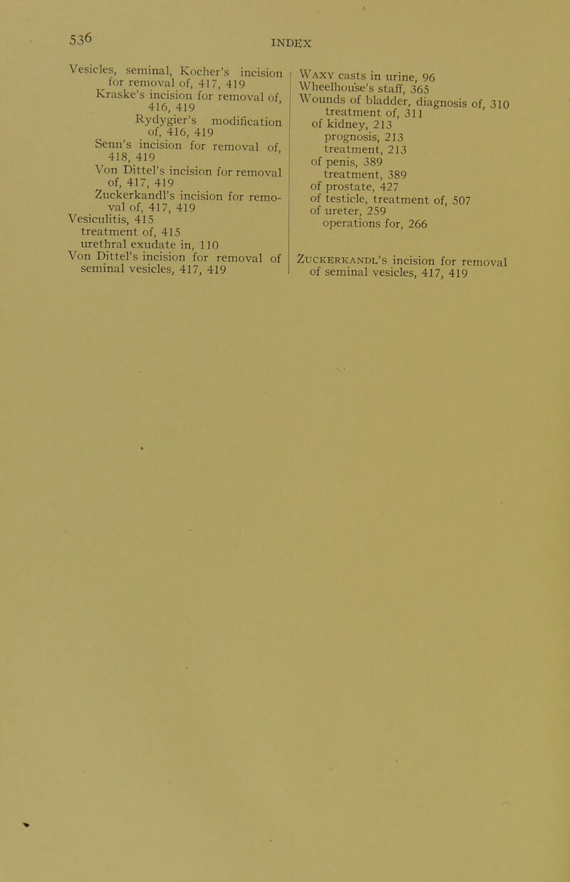 INDEX Vesicles, seminal, Kocher's incision for removal of, 417, 419 Kraske's incision for removal of 416, 419 Rydygier's modification of, 416, 419 Senn's incision for removal of 418, 419 Von Dittel's incision for removal of, 417, 419 Zuckerkandl's incision for remo- val of, 417, 419 Vesiculitis, 415 treatment of, 415 urethral exudate in, 110 Von Dittel's incision for removal of seminal vesicles, 417, 419 Waxy casts in urine, 96 Wheelhouse's staff, 365 Wounds of bladder, diagnosis of 310 treatment of, 311 ' of kidney, 213 prognosis, 213 treatment, 213 of penis, 389 treatment, 389 of prostate, 427 of testicle, treatment of, 507 of ureter, 259 operations for, 266 Zuckerkandl's incision for removal of seminal vesicles, 417, 419