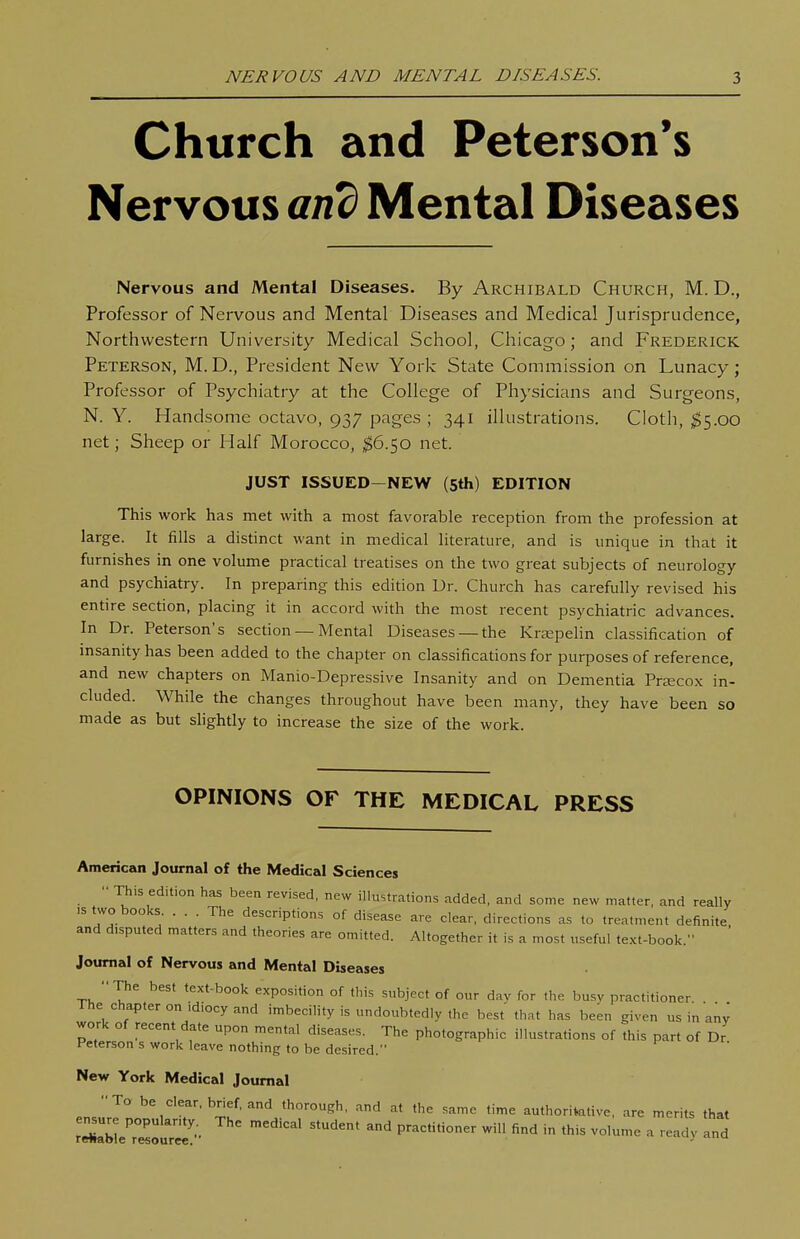 Church and Peterson's Nervous anb Mental Diseases Nervous and Mental Diseases. By Archibald Church, M. D., Professor of Nervous and Mental Diseases and Medical Jurisprudence, Northwestern University Medical School, Chicago; and Frederick Peterson, M.D., President New York State Commission on Lunacy; Professor of Psychiatry at the College of Physicians and Surgeons, N. Y. Handsome octavo, 937 pages ; 341 illustrations. Cloth, ;^5.00 net; Sheep or Half Morocco, ^6.50 net. JUST ISSUED-NEW (Sth) EDITION This work has met with a most favorable reception from the profession at large. It fills a distinct want in medical literature, and is unique in that it furnishes in one volume practical treatises on the two great subjects of neurology and psychiatry. In preparing this edition Dr. Church has carefully revised his entire section, placing it in accord with the most recent psychiatric advances. In Dr. Peterson's section — Mental Diseases — the Krsepelin classification of insanity has been added to the chapter on classifications for purposes of reference, and new chapters on Manio-Depressive Insanity and on Dementia Pra^cox in- cluded. While the changes throughout have been many, they have been so made as but slightly to increase the size of the work. OPINIONS OF THE MEDICAL PRESS American Journal of the Medical Sciences This edition has been revised, new illustrations added, and some new matter, and really >s two books ... The descriptions of disease are clear, directions as to treatment definite and disputed matters and theories are omitted. Altogether it is a most useful text-book. ' Jotirnal of Nervous and Mental Diseases The best text-book exposition of this subject of our day for the busy practitioner The chapter on idiocy and imbecility is undoubtedly the best that has been given us in any work of recent date upon mental diseases. The photographic illustrations of this part of Dr Peterson s work leave nothing to be desired. New York Medical Journal To be clear, brief, and thorough, and at the same time authoritative, are merits that ensure popular.ty The medical student and practitioner will find in this volume a readv and rewaoie resource. ■