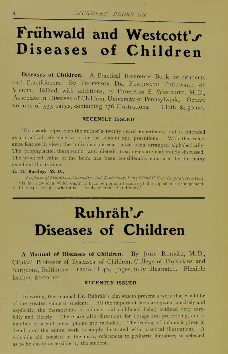 Friihwald and WestcottV Diseases of Children Diseases of Children. A Practical Reference Book for Students and Practitioners. By Professor Dr. Ferdinand Fruhwald, of Vienna. Edited, with additions, by Thompson S. Westcott, M. D., Associate in Diseases of Children, University of Pennsylvania. Octavo volume of 533 pages, containing 176 illustrations. Cloth, ^4.50 net. RECENTLY ISSUED This work represents the author's twenty years' experience, and is intended as a practical reference work for the student and practitioner. With this refer- ence feature in view, the individual diseases have been arranged alphabetically. The prophylactic, therapeutic, and dietetic treatments are elaborately discussed. The practical value of the book has been considerably enhanced by the many excellent illustrations. E. H. Bartley. M, D„ Professor 0/ Pediatrics, Chemistry, and Toxicology, Long Island College Hospital, NewYork. It is a new idea, which ought to become popular because of the alphabetic arrangement. Its title expresses just what it is—a ready reference hand-book. RwhrahV Diseases of Children A Manual of Diseases of Children. By John Ruhrah, M. D., Clinical Professor of Diseases of Children, College of Physicians and Surgeons, Baltimore. i2mo of 404 pages, fully illustrated. Flexible leather, $2.00 net. RECENTLY ISSUED In writing this manual Dr. Ruhrah's aim was to present a work that would be of the greatest value to students. All the important facts are given concisely and explicitly, the therapeutics of infancy and childhood being outlined very care- fully and clearly. There are also directions for dosage and prescribing, and a number of useful prescriptions are included. The feeding of infants is given in detail, and the entire work is amply illustrated with practical illustrations. A valuable aid consists in the many references to pediatric literature, so selected as to be easily accessible by the student.