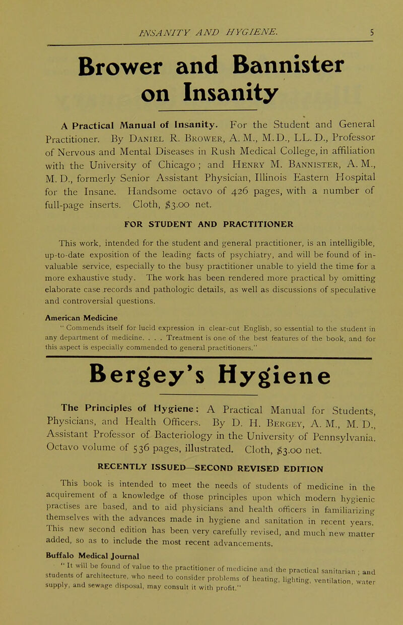 Brower and Bannister on Insanity A Practical Manual of Insanity. For the Student and General Practitioner. By Daniel R. Bkower, A.M., M.D., LL. D., Professor of Nervous and Mental Diseases in Rush Medical College, in affiliation with the University of Chicago ; and Henry M. Bannister, A. M., M. D., formerly Senior Assistant Physician, Illinois P2astern Hospital for the Insane. Handsome octavo of 426 pages, with a number of full-page inserts. Cloth, ^3.00 net. FOR STUDENT AND PRACTITIONER This work, intended for the student and general practitioner, is an intelligible, up-to-date exposition of the leading facts of psychiatry, and will be found of in- valuable service, especially to the busy practitioner unable to yield the time for a more exhaustive study. The work has been rendered more practical by omitting elaborate case records and pathologic details, as well as discussions of speculative and controversial questions. American Medicine  Commends itself for lucid expression in clear-cut English, so essential to the student in any department of medicine. . . . Treatment is one of the best features of the book, and for this aspect is especially commended to general practitioners. Bergey's Hygiene The Principles of Hygiene: A Practical Manual for Students, Physicians, and Health Officers. By D. H. Bergey, A. M., M. D., Assistant Professor of Bacteriology in the University of Pennsylvania. Octavo volume of 536 pages, illustrated. Cloth, ^3.00 net. RECENTLY ISSUED—SECOND REVISED EDITION This book is intended to meet the needs of students of medicine in the acquirement of a knowledge of those principles upon which modern hygienic practises are based, and to aid physicians and health officers in familiarizing themselves with the advances made in hygiene and sanitation in recent years. This new second edition has been very carefully revised, and much new matter added, so as to include the most recent advancements. Buffalo Medical Journal  °f to the practitioner of medicine and the practical sanitarian • and students of arch.tecture, who need to consider problems of heating, lighting, ventilation water supply, and sewage disposal, may consult it with profit.