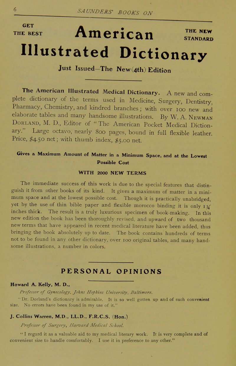 GET THE BEST SAUNDERS' BOOKS ON American ZZl Illustrated Dictionary Just Issued-The New (4th) Edition The American Illustrated Medical Dictionary. A new and com- plete dictionary of the terms used in Medicine, Surgery, Dentistry. Pharmacy, Chemistry, and kindred branches ; with over loo new and elaborate tables and many handsome illustrations. By W. A. Newman Borland, M. D, Editor of  The American Pocket Medical Diction- ary. Large octavo, nearly 800 pages, bound in full flexible leather. Price, ^4.50 net; with thumb index, ^5.00 net. Gives a Maximum Amount of Matter in a Minimum Space, and at the Lowest Possible Cost WITH 2000 NEW TERMS The immediate success of this work is due to the special features that distin- guish it from other books of its kind. It gives a maximum of matter in a mini- mum space and at the lowest possible cost. Though it is practically unabridged, yet by the use of thin bible paper and flexible morocco binding it is only i inches thick. The result is a truly luxurious specimen of book-making. In this new edition the book has been thoroughly revised, and upward of two thousand new terms that have appeared in recent medical literature have been added, thus bringing the book absolutely up to date. The book contains hundreds of terms not to be found in any other dictionary, over loo original tables, and many hand- some illustrations, a number in colors. PERSONAL OPINIONS Howard A. Kelly, M. D., Professor of Gynecology, Johns Hopkins University, Baltimore.  Dr. Dorland's dictionary is admirable. It is so well gotten up and of such convenient size. No errors have been found in my use of it. J. Collins Warren. M.D,, LL.D.. F.R.C.S. (Hon.) Professor of Surgery, Ha)-vard Medical School.  I regard it as a valuable aid to my medical literary work. It is very complete and of convenient size to handle comfortably. I use it in preference to any other.