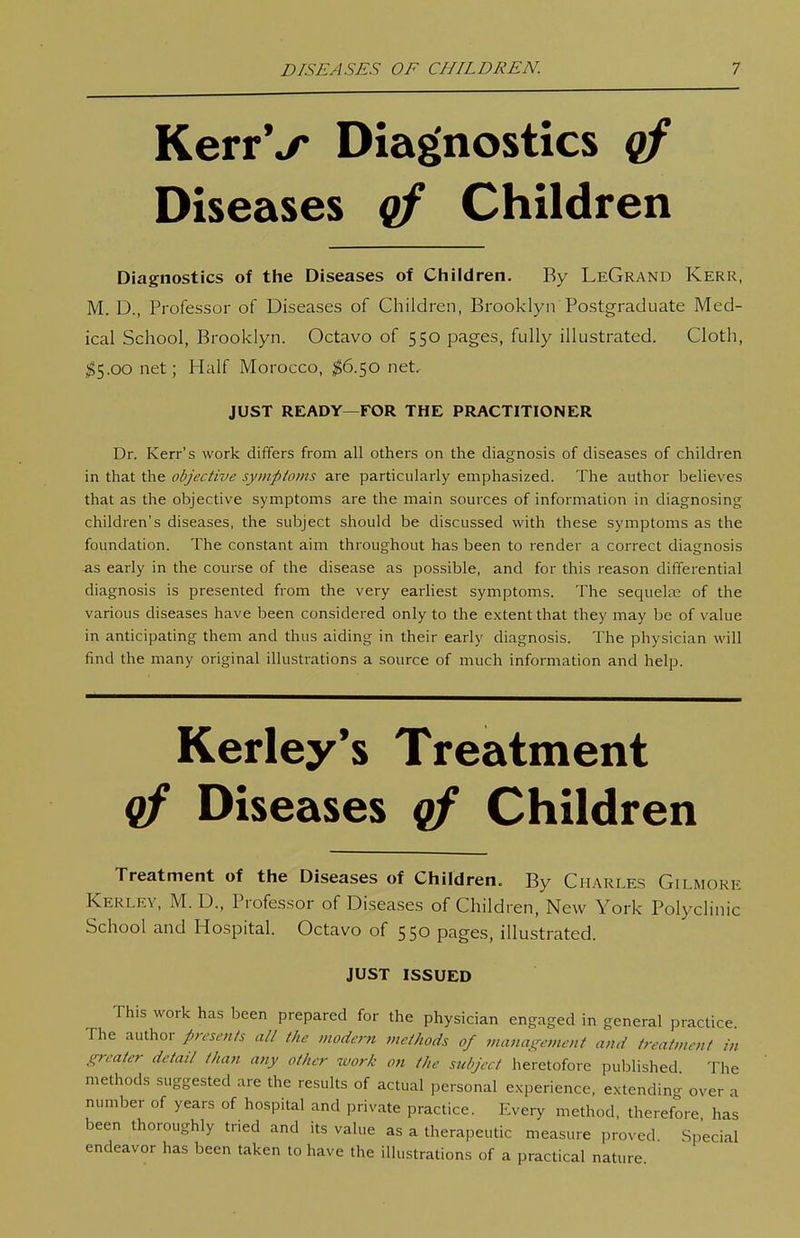KerrV Diagnostics qf Diseases qf Children Diagnostics of the Diseases of Children. By LeGrand Kerr, M. D., Professor of Diseases of Children, Brooklyn Postgraduate Med- ical School, Brooklyn. Octavo of 550 pages, fully illustrated. Cloth, jg5.oo net; Half Morocco, ^6.50 net. JUST READY—FOR THE PRACTITIONER Dr. Kerr's work differs from all others on the diagnosis of diseases of children in that the objective symptoms are particularly emphasized. The author believes that as the objective symptoms are the main sources of information in diagnosing children's diseases, the subject should be discussed with these symptoms as the foundation. The constant aim throughout has been to render a correct diagnosis as early in the course of the disease as possible, and for this reason differential diagnosis is presented from the very earliest symptoms. The sequela; of the various diseases have been considered only to the extent that they may be of value in anticipating them and thus aiding in their early diagnosis. The physician will find the many original ilhistrations a source of much information and help. Kerley's Treatment qf Diseases qf Children Treatment of the Diseases of Children. By Charles Gilmore Kerley, M. D., Professor of Diseases of Children, New York Polyclinic School and Hospital. Octavo of 550 pages, illustrated. JUST ISSUED This work has been prepared for the physician engaged in general practice The author presents all the modem methods of ?ncina!^ement and treatment in i^rreater detail than any other work on the subject heretofore published The methods suggested are the results of actual personal experience, extendincr over a number of years of hospital and private practice. Every method, therefore has been thoroughly tried and its value as a therapeutic measure proved Special endeavor has been taken to have the illustrations of a practical nature