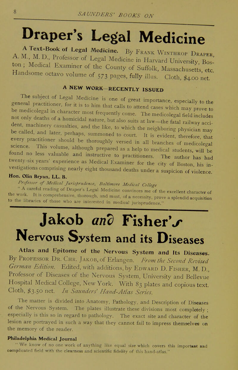 SALTlYDERS' BOOKS ON Draper's Legal Medicine tt M H ,  }^'^' ^''^ ^ ^^'^^'■^ University, Bos- ton Medical Examiner of the County of Suffolk, Massachusetts etc Handsome octavo volume of S73 pages, fully illus. Cloth, ^4.00 net. ' A NEW WORK-RECENTLY ISSUED The subject of Legal Medicine is one of great importance especially to th. general practitioner for U is to hi. that calls to attend cases whicT^ p. J be medicolegal in character most frequently come. The medicolegal fieldLcTudls not only deaths of a homicidal nature, but also suits at law-the fatal railway ace be called, and later, perhaps, summoned to court. It is evident, therefore that every practitioner should be thoroughly versed in all branches of medicolegal science. This volume, although prepared as a help to medical students, will be tound no less valuable and instructive to practitioners. The author has had twenty-s.x years' experience as Medical Examiner for the city of Boston his in vestigations comprising nearly eight thousand deaths under a suspicion of violence. Hon. Olin Bryan, LL. B. Professor of Medical Jurisprudence, Baltimore Medical College A careful reading of Draper's Legal Medicine convinces me of the excellent character of he work It ,s comprehensive, thorough, and must, of a necessity, prove a splendid acquisition to the libraries of those who are interested in medicat jurisprudence. Jakob and FisherV Nervous System and its Diseases Atlas and Epitome of the Nervous System and Its Diseases. By Professor Dr. Chr. Jakob, of Erlangen. From the Second Revised German Edition. Edited, with additions, by Edward D. Fisher, M. D., Professor of Diseases of the Nervous System, University and Bellevue Hospital Medical College, New York. With 83 plates and copious text. Cloth, ^3.50 net. In Smmders' Hand-Atlas Series. The matter is divided into Anatomy, Pathology, and Description of Diseases of the Nervous System. The plates illustrate these divisions most completely ; especially is this so in regard to pathology. The exact site and character of the lesion are portrayed in such a way that they cannot fail to impress themselves on the memory of the reader. Philadelphia Medical Journal  We l<now of no one work of anything lil<e equal size which covers this importaB* and complicated field with the clearness and scientific fidelity of this hand-atlas.