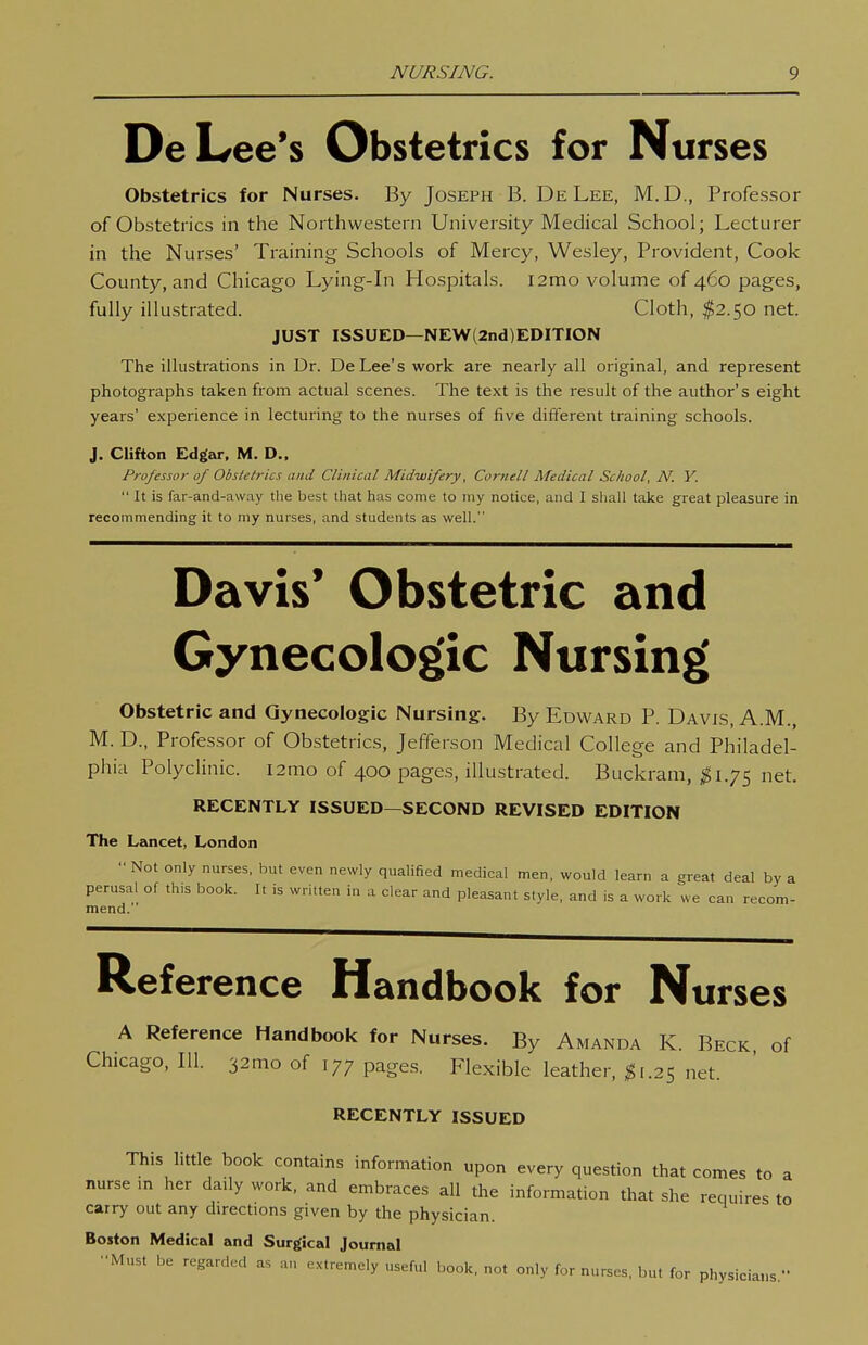 De Lee's Obstetrics for Nurses Obstetrics for Nurses. By Joseph B. De Lee, M.D., Professor of Obstetrics in the Northwestern University Medical School; Lecturer in the Nurses' Training Schools of Mercy, Wesley, Provident, Cook County, and Chicago Lying-in Hospitals. i2mo volume of 460 pages, fully illustrated. Cloth, I2.50 net. JUST ISSUED—NEW (2nd) EDITION The illustrations in Dr. De Lee's work are nearly all original, and represent photographs taken from actual scenes. The text is the result of the author's eight years' experience in lecturing to the nurses of five diflerent training schools. J. Clifton Edgar, M. D.. Professor of Obstetrics and Clinical Midwifery, Cornell Medical School, N. Y.  It is far-and-avvay the best that has come to my notice, and I shall take great pleasure in recommending it to my nurses, and students as well. Davis' Obstetric and Gynecologic Nursing Obstetric and Gynecologic Nursing. By Edward P. Davis, A.M., M. D., Professor of Obstetrics, Jefferson Medical College and Philadel- phia Polyclinic. i2mo of 400 pages, illustrated. Buckram, ^1.75 net. RECENTLY ISSUED—SECOND REVISED EDITION The Lancet, London Not only nurses, but even newly quahfied medical men, would learn a great deal by a perusal of th,s book. It is written in a clear and pleasant style, and is a work we can recom- mend. Reference Handbook for Nurses A Reference Handbook for Nurses. By Amanda K. Beck of Chicago, 111. 32mo of 177 page.s. Flexible leather, net. RECENTLY ISSUED This little book contains information upon every question that comes to a nurse m her daily work, and embraces all the information that she requires to carry out any directions given by the physician. Boston Medical and Surgical Journal •■Must be regarded as an extremely useful book, not only for nurses, but for physicians.