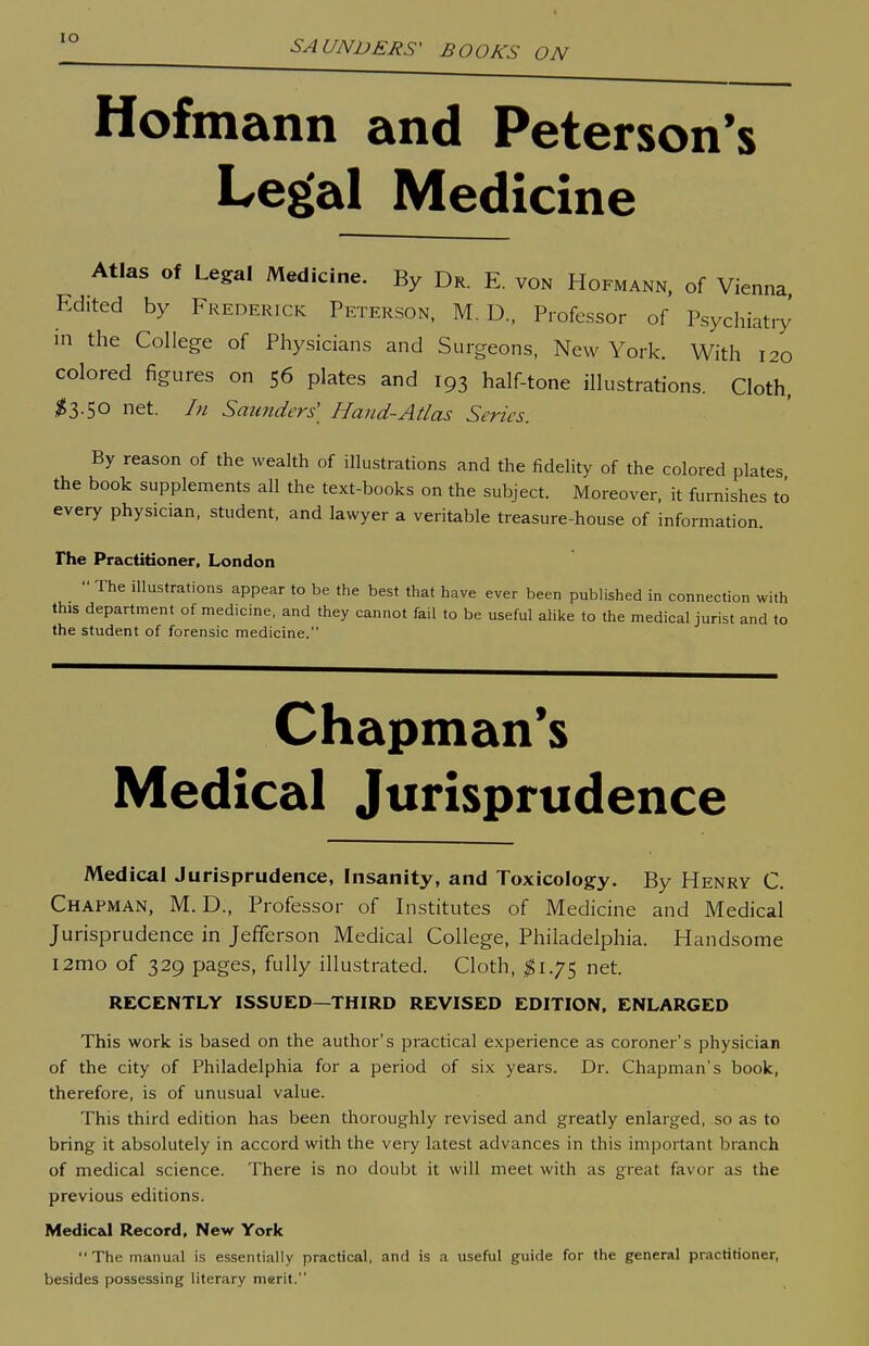 Hofmann and Peterson's Legal Medicine Atlas of Legal Medicine. By Dr. E. von Hofmann, of Vienna Edited by Frederick Peterson, M. D., Professor of Psychiatry in the College of Physicians and Surgeons, New York. With 120 colored figures on 56 plates and 193 half-tone illustrations. Cloth. ;^3.50 net. In Saunders' Hand-Atlas Series. By reason of the wealth of illustrations and the fidelity of the colored plates the book supplements all the text-books on the subject. Moreover, it furnishes to every physician, student, and lawyer a veritable treasure-house of information. The Practitioner, London  The illustrations appear to be the best that have ever been published in connection with this department of medicine, and they cannot fail to be useful alike to the medical jurist and to the student of forensic medicine. Chapman's Medical Jurisprudence Medical Jurisprudence, Insanity, and Toxicology. By Henry C. Chapman, M. D., Professor of Institutes of Medicine and Medical Jurisprudence in Jefferson Medical College, Philadelphia. Handsome i2mo of 329 pages, fully illustrated. Cloth, ^1.75 net. RECENTLY ISSUED—THIRD REVISED EDITION. ENLARGED This work is based on the author's practical experience as coroner's physician of the city of Philadelphia for a period of six years. Dr. Chapman's book, therefore, is of unusual value. This third edition has been thoroughly revised and greatly enlarged, so as to bring it absolutely in accord with the very latest advances in this important branch of medical science. There is no doubt it will meet with as great favor as the previous editions. Medic&l Record, New York The manual is essentially practical, and is a useful guide for the general practitioner, besides possessing literary merit.