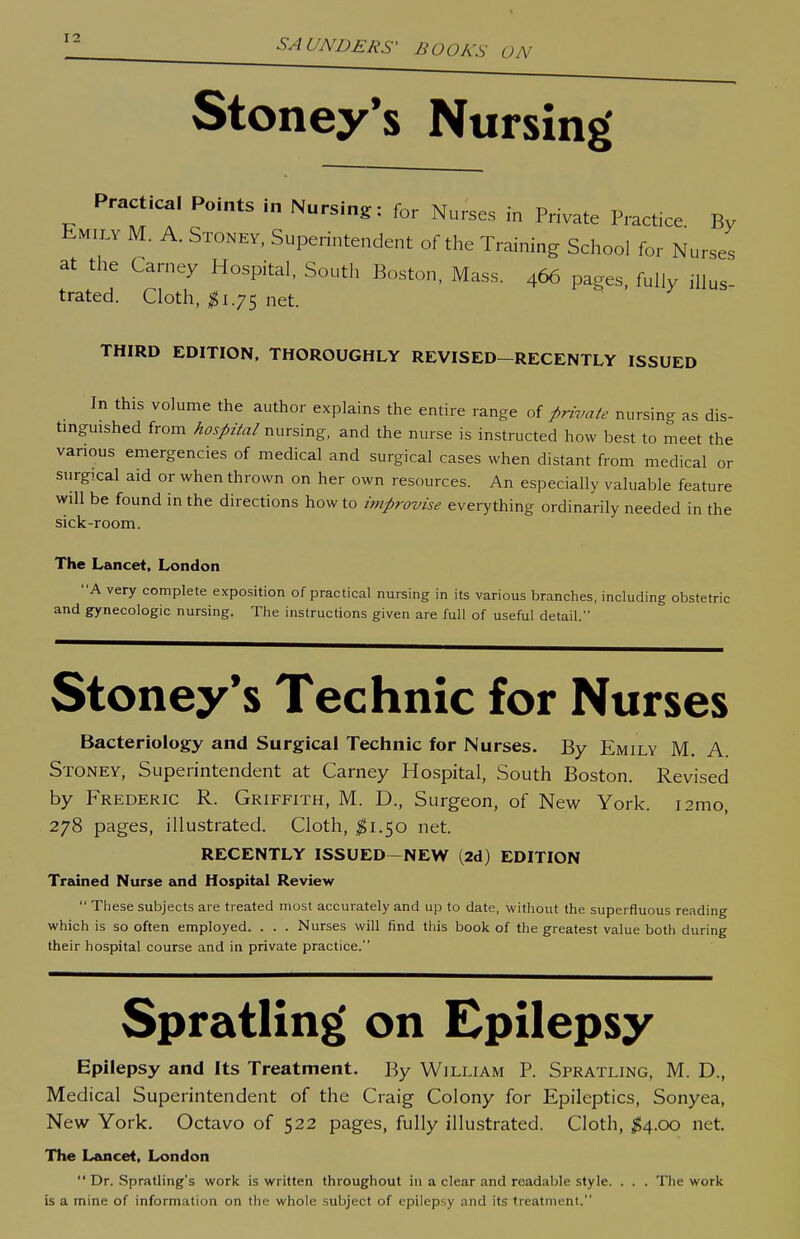 Stoney's Nursing' Practical Points in Nursing: for Nurses in Private Practice. By Emily M. A. Stoney, Superintendent of the Training School for Nurses at the Carney Hospital, South Boston, Mass. 466 pages, fully iHus- trated. Cloth, ^1.75 net. THIRD EDITION. THOROUGHLY REVISED-RECENTLY ISSUED In this volume the author explains the entire range of private nursing as dis- tinguished from hospital nursing, and the nurse is instructed how best to meet the various emergencies of medical and surgical cases when distant from medical or surgical aid or when thrown on her own resources. An especially valuable feature will be found in the directions how to improvise everything ordinarily needed in the sick-room. The Lancet. London A very complete exposition of practical nursing in its various branches, including obstetric and gynecologic nursing. The instructions given are full of useful detail. Stoney*s Technic for Nurses Bacteriology and Surgical Technic for Nurses. By Emily M. A. Stoney, Superintendent at Carney Hospital, South Boston. Revised by Frederic R. Griffith, M. D., Surgeon, of New York. i2mo, 278 pages, illustrated. Cloth, ^1.50 net. RECENTLY ISSUED—NEW (2d) EDITION Trained Nurse and Hospital Review  These subjects are treated most accurately and up to date, without the superfluous reading which is so often employed. . . . Nurses will find this book of the greatest value both during their hospital course and in private practice. Spratling on Epilepsy Epilepsy and Its Treatment. By William P. Spratling, M. D., Medical Superintendent of the Craig Colony for Epileptics, Sonyea, New York. Octavo of 522 pages, fully illustrated. Cloth, ^4.00 net. The Lancet, London Dr. Sprafling's work is written throughout in a clear and readable style. . . . The work is a mine of information on the whole subject of epilepsy and its treatment.