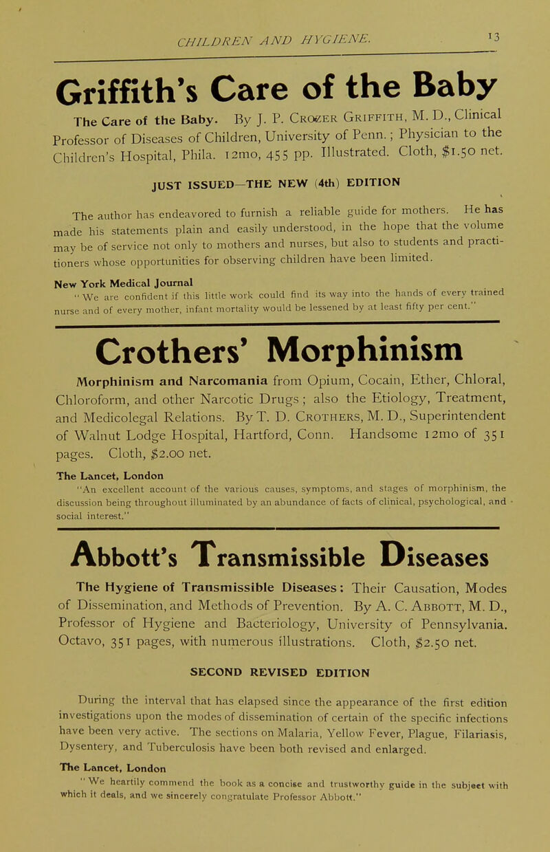 CHILDREN y\ND HYGIENE. Griffith's Care of the Baby The Care of the Baby. By J. P. Croker Griffith, M. D., Clinical Professor of Diseases of Children, University of Penn.; Physician to the Children's Hospital, Phila. i2mo, 455 pp. Illustrated. Cloth, $1.50 net. JUST ISSUED—THE NEW (4th) EDITION The author has endeavored to furnish a reliable guide for mothers. He has made his statements plain and easily understood, in the hope that the volume may be of service not only to mothers and nurses, but also to students and practi- tioners whose opportunities for observing children have been limited. New York Medical Journal We are confident if this little work could find its way into the hands of every trained nurse and of every mother, infant mortality would be lessened by at least fifty per cent. Crothers' Morphinism Morphinism and Narcomania from Opium, Cocain, Ether, Chloral, Chloroform, and other Narcotic Drugs ; also the Etiology, Treatment, and Medicolegal Relations. By T. D. Crothers, M. D., Superintendent of Walnut Lodge Hospital, Hartford, Conn. Handsome l2mo of 351 pages. Cloth, ^2.00 net. The Lancet, London An excellent account of the various causes, symptoms, and stages of morphinism, the discussion being throughout illuminated by an abundance of facts of clinical, psychological, and • social interest. Abbott's Transmissible Diseases The Hygiene of Transmissible Diseases: Their Causation, Modes of Dissemination, and Methods of Prevention. By A. C. Abbott, M. D., Professor of Hygiene and Bacteriology, University of Pennsylvania. Octavo, 351 pages, with numerous illustrations. Cloth, 1^2.50 net. SECOND REVISED EDITION During the interval that has elapsed since the appearance of the first edition investigations upon the modes of dissemination of certain of the specific infections have been very active. The sections on Malaria, Yellow Fever, Plague, Filariasis, Dysentery, and Tuberculosis have been both revised and enlarged. The Lancet, London  We heartily commend the book as a concise and trustworthy guide in the subject with which it deals, and we sincerely congratulate Professor Abbott.