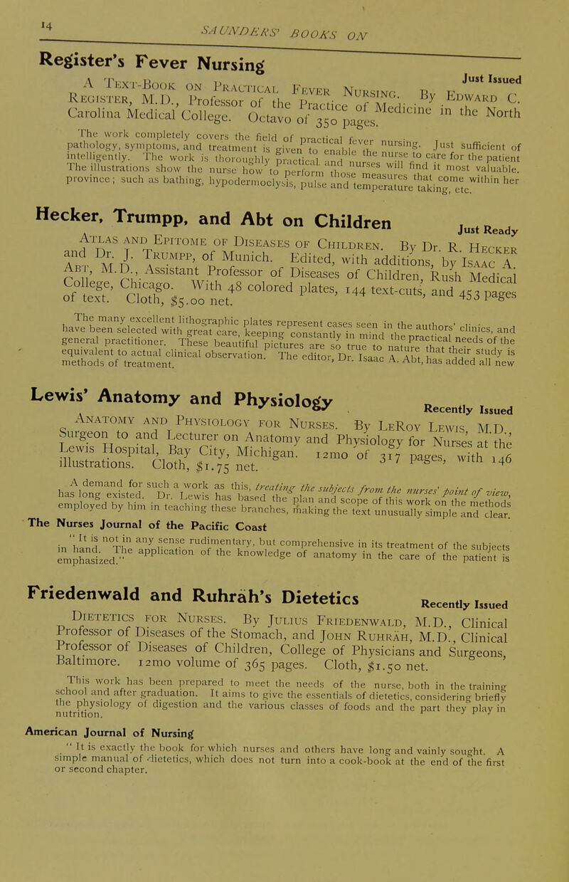 '^-WNDERS^ BOOKS Register's Fever Nursing A T..:xT-Eoc)K on Practical F,^ver Nursinp R Register, M.D., Professor of the See of M r • .^i^rA'^'^ Carolina Medieal College. Octavo of 350 pages ^ ^^^^^ The work completely covers Ihe field nf tim r i r pathology, symptoms, and treatment is Kh4n to erahlPth'' J'^ sufficient of intelligently. The work is thoronghh' p 'cticU mc n„ = 'f i° ^^ P^'i-^' The illustrations show the nurse hSw\c^^U u^ ^^^'^'hle. province ; such as bathing, hypoder,noc^£^:;;^; Hecker, Trumpp, and Abt on Children just Ready Atxas and Epitome of Diseases of Children. By Dr. R Hecker A.T AT °^ ^r^^- E^^^^d' -^^h additiLs, by IsAAcT Ab , M.D Assistant Professor of Diseases of Children, Rush Medical oftS' ^.j:^ 1^^--' -4 text-cuts, and 453 ptgt haTe'Ln7ei::;^fwiU;'?reftTi': Cme^^^rtr^-^ //'^'^ -d general practitioner. TC:\.^\T;tikrSreTr2 ruT'to naru^SaTlh'^. 1 ^-^ Lewis' Anatomy and Physiology Anatomy and Physiology for Nurses. By LeRoy Lewis MD Surgeon to and Lecturer on Anatomy and Phys ology for Nose's a the Lewis Hospital, Bay City, Michigan, i^mo of 317 iLes with Illustrations. Cloth, I1.75 net ^ ' ^6 The Nurses Journal of the Pacific Coast in'hind xip ^/nl'^ rudimentary, but comprehensive in its treatment of the subjects emphasized^- apphcat.on of the knowledge of anatomy in the care of the patient is Friedenwald and Ruhrah's Dietetics Recently issued Dietetics for Nurses. By Julius Friedenwald, M.D., Clinical 1 rofessor of Diseases of the Stomach, and John RuhrAh, M D Clinical Professor of Diseases of Children, College of Physicians and Surgeons, Baltimore. i2mo volume of 365 pages. Cloth, ^1.50 net. This work has been prepared to meet the needs of the nurse, both in the training school and after graduation. It aims to give the essentials of dietetics, considering briefly the physiology of digestion and the various classes of foods and the part they nlav in nutrition. ' j i j American Journal of Nursing  It is exactly the book for which nurses and others have long and vainly sought A Simple manual of .'lietetics, which does not turn into a cook-book at the end of the first or second chapter.