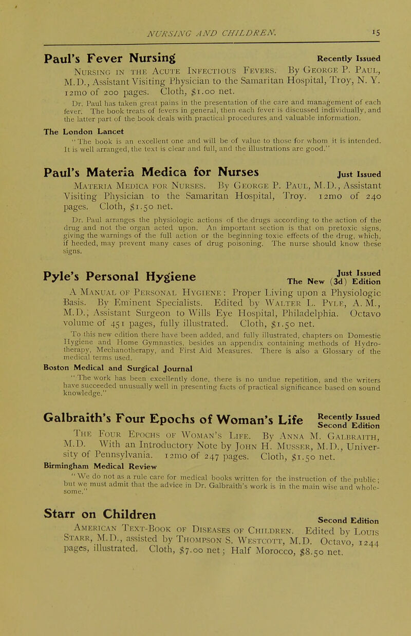 Paul's Fever Nursing Recently issued Nursing in the Acu'J'e Infectious Fevers. By George P. Paul, M.D., Assistant Visiting Physician to the Samaritan Hospital, Troy, N. Y. i2mo of 200 pages. Cloth, jSi.oo net. Dr. Paul has taken great pains in the presentation of the care and management of each fever. The book treats of fevers in general, then each fever is discussed individually, and the latter part of the book deals with practical procedures and valuable information. The London Lancet The book is an excellent one and will be of value to those for whom it is intended. It is well arranged, tlie text is clear and full, and the illustrations arc good. Paul's Materia Medica for Nurses Just Issued Materia Medica for Nurses. By George P. Paul, M.D., Assistant Visiting Physician to the Samaritan Hospital, Troy, ramo of 240 pages. Cloth, I1.50 net. Dr. Paul arranges the physiologic actions of the drugs according to the action of the drug and not the organ acted upon. An important section is that on pretoxic signs, giving the warnings of the full action or the beginning toxic effects of the drug, which, if heeded, may prevent many cases of drug poisoning. The nurse should know these signs. Pyle's Personal Hygiene (^TeS A Manual of Personal Hygiene : Proper Living upon a Physiologic Basis. By Eminent Specialists. Edited by Walter L. Pyle, A. M., M.D., Assistant Surgeon to Wills Eye Hospital, Philadelphia. Octavo volume of 451 pages, fully illustrated. Cloth, ;^i.5o net. To this new edition there have been added, and fully illustrated, chapters on Domestic Hygiene and Home Gymnastics, besides an appendix containing methods of Hvdro- therapy. Mechanotherapy, and First Aid Measures. There is also a Glossary of the medical terms used. Boston Medical and Surgical Journal  The work has been excellently done, there is no undue repetition, and the writers have succeeded unusually well in presenting facts of practical significance based on sound knowledge. Galbraith's Four Epochs of Woman's Life tecond^EditioJ The Four Epochs of Woman's Life. By Anna M. Galbraith, M.D. With an Introductory Note by John H. Musser, M.D., Univer- sity of Pennsylvania. i2mo of 247 pages. Cloth, $1.50 net. Birmingham Medical Review  We do not as a rule care for medical books written for the instruction of the public • but we must admit that the advice in Dr. Galbraith's work is in the main wise and whole- some. Starr on Children American Text-Book of Diseases of Children. Edited by Louis Starr, M.D., assisted by Thompson S. Westcomt, M.D. Octavo 1244 pages, illustrated. Cloth, $7.00 net; Half Morocco, $8.50 net '