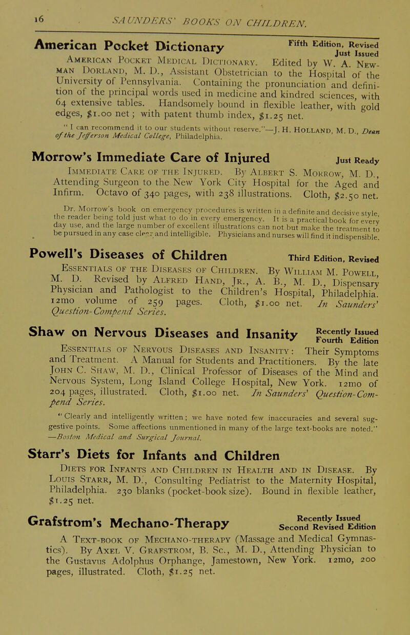 »6 SAUNDERS' BOOKS ON CHILDREN. American Pocket Dictionary Edition. Revised . r> A ■ J** Issued American Pocket Medical Dictionary. Edited by W. A. New- man Borland, M. D., Assistant Obstetrician to the Hospital of the University of Pennsylvania. Containing the pronunciation'and defini- tion of the principal words used in medicine and kindred sciences with 64 extensive tables. Handsomely bound in flexible leather, with gold edges, $1.00 net; with patent thumb index, ;^i.25 net.  I can recommend it to our students without reserve.—T. H HOLLAND M n Dta,, of the Jefferson Medical College, Philadelphia. ' Morrow's Immediate Care of Injured just Ready Immediate Care of the Injured. Y>y Albert S. Mokrow, M. D., Attending Surgeon to the New York City Hospital for the Aged and Infirm. Octavo 05340 pages, with 238 illustrations. Cloth, $2.50 net. Dr. Morrow's book on emergency procedures is written in a definite and decisive stvle the reader being told just what to do in every emergency. It is a practical book for every day use, and the large number of excellent illustrations can not but make the treatment to be pursued in any case cle-r and intelligible. Physicians and nurses will find it indispensible. PoweirS Diseases of Children Third Edition. Revised Essentials of the Diseases of Children. By William M Powell M D. Revised by Alfred Hand, Jr., A. B., M. D., Dispensary Physician and Pathologist to the Children's Hospital, Philadelphia i2mo volume of 259 pages. Cloth, ^i.00 net. In Saunders' Question- Coinpend Series. Shaw on Nervous Diseases and Insanity ' t ourth Edition Essentials of Nervous Diseases and Insanity: Their Symptoms and Treatment. A Manual for Students and Practitioners. By the late John C. Shaw, M. D., Clinical Professor of Diseases of the Mind and Nervous System, Long Island College Hospital, New York. i2mo of 204 pages, illustrated. Cloth, ^i.00 net. In Saunders' Question-Com- pend Series.  Clearly and intelligently written ; we have noted few inaccuracies and several sug- gestive points. Some affections unmentioned in many of the large text-books are noted. —Boston Medical and Surgical lournal. Starr's Diets for Infants and Children Diets for Infants and Children in Health and in Disease. By Louis Starr, M. D., Consulting Pediatrist to the Maternity Hospital, Philadelphia. 230 blanks (pocket-book size). Bound in flexible leather, $1.25 net. Grafstrom's Mechano-Therapy secon^Re^id Edition A Text-book of Mechano-therapv (Massage and Medical Gymnas- tics). By Axel V. Graf.strom, B. Sc., M. D., Attending Physician to the Gustavns Adolphus Orphange, Jamestown, New York. i2mo, 200 pages, illustrated. Cloth, $1.25 net.