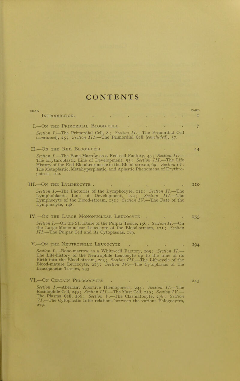 CONTENTS CHAP. PAGE. Introduction, I I.—On the Primordial Blood-cell .... Section I.—The Primordial Cell, 8 ; Section II.—The Primordial Cell [continued), 25; Section III.—The Primordial Cell [concluded), 37. 7 II.—On the Red Blood-cell 44 Section I.—-The Bone-Marrow as a Red-cell Factory, 45 ; Section II.— The Erythroblastic Line of Development, 53 ; Section III.—The Life History of the Red Blood-corpuscle in the Blood-stream, 69 ; Section IV. The Metaplastic, Metahyperplastic, and Aplastic Phenomena of Er5-thro- poiesis, 100. III. —On the Lymphocyte . . . . . .110 Section I.—The Factories of the Lymphocj^te, in ; Section II.—The Lymphoblastic Line of Development, 124; Section III.—The Lymphocyte of the Blood-stream, 131 ; Section IV.—The Fate of the Lymphocyte, 148. IV. —On the Large Mononuclear Leucocyte . . • I55 Section I.—On the Structure of the Pulpar Tissue, 156 ; Section II.—On the Large Mononuclear Leucocyte of the Blood-stream, 171 ; Section III.—The Pulpar Cell and its Cytoplasias, 189. V. —On the Neutrophile Leucocyte .... 194 Section I.—Bone-marrow as a White-cell Factory, 195 ; Section II.— The Life-history of the Neutrophile Leucocyte up to the time of its Birth into the Blood-stream, 203 ; Section III.—The Life-cycle of the Blood-mature Leucocyte, 213; Section IV.—The Cytoplasias of the Leucopoietic Tissues, 233. VI. —On Certain Phlogocytes . ■ . . . . 243 Section I.—Aberrant Abortive Hasmopoiesis, 244 ; Section II.—The Eosinophile Cell, 249 ; Section III.—The Mast Cell, 259 ; Section IV.— The Plasma Cell, 266 ; Section V.—The Clasmatocyte, 278 ; Section VI.—The Cytoplastic Inter-relations between the various Phlogocytes, 279.