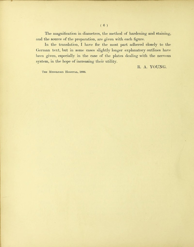 The magnification in diameters, the method of hardening and staining, and the source of the preparation, are given with each figure. In the translation, I have for the most part adhered closely to the German text, but in some cases slightly longer explanatory outlines have been given, especially in the case of the plates dealing with the nervous system, in the hope of increasing their utility. R A. YOUNG. The Middlesex Hospital, 1896.