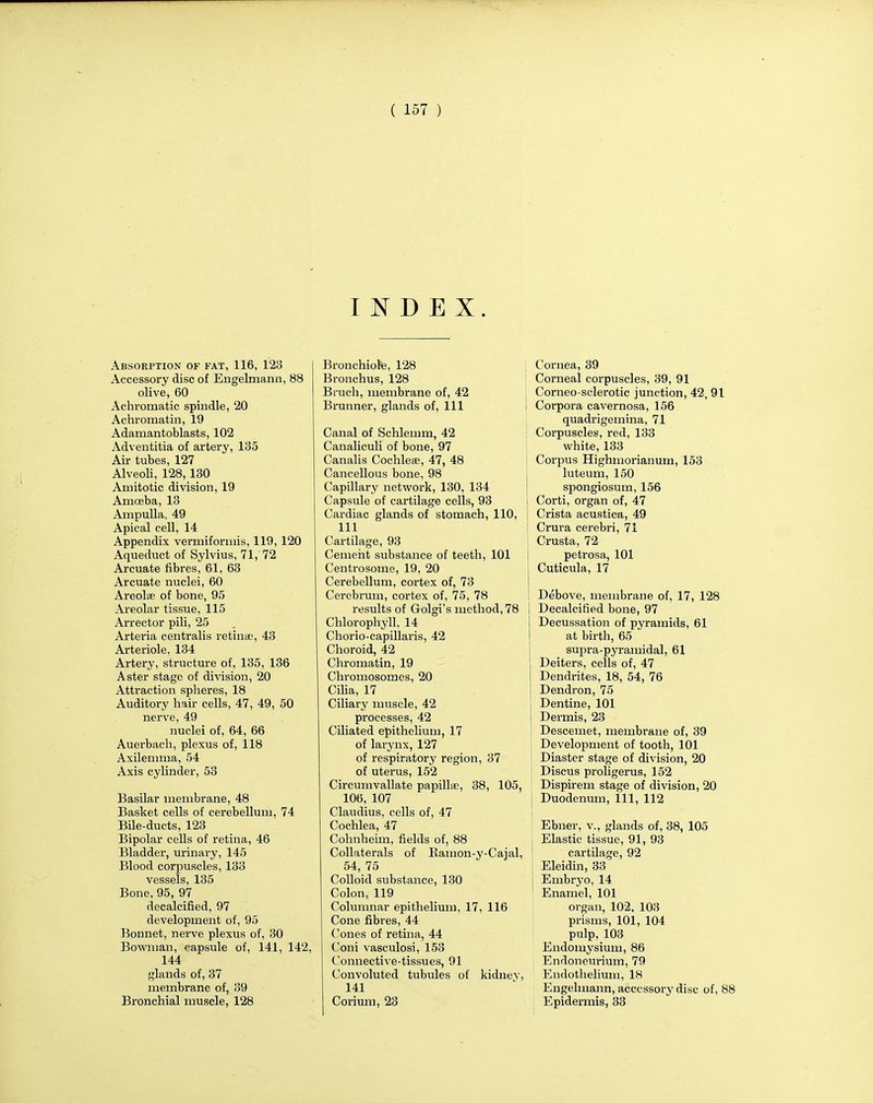 INDEX. Absorption of fat, 116, 123 Accessory disc of Engelmann, 88 olive, 60 Achromatic spindle, 20 Achromatin, 19 Adamantoblasts, 102 Adventitia of artery, 135 Air tubes, 127 Alveoli, 128,130 Amitotic division, 19 Amceba, 13 Ampulla, 49 Apical cell, 14 Appendix vermiforniis, 119, 120 Aqueduct of Sylvius, 71, 72 Arcuate fibres, 61, 63 Arcuate nuclei, 60 Areolae of bone, 95 Areolar tissue, 115 Arrector pili, 25 Arteria centralis retinae, 43 Arteriole, 134 Artery, structure of, 135, 136 Aster stage of division, 20 Attraction spheres, 18 Auditory hair cells, 47, 49, 50 nerve, 49 nuclei of, 64, 66 Auei-bach, plexus of, 118 Axileinma, 54 Axis cylinder, 53 Basilar membrane, 48 Basket cells of cerebellum, 74 Bile-ducts, 123 Bipolar cells of retina, 46 Bladder, urinary, 145 Blood corpuscles, 133 vessels, 135 Bone, 95, 97 decalcified, 97 development of, 95 Bonnet, nerve plexus of, 30 Bowman, capsule of, 141, 142 144 glands of, 37 membrane of, 39 Bronchial muscle, 128 Bronchiole, 128 Bronchus, 128 Bruch, membrane of, 42 Brunner, glands of, 111 Canal of Schlemm, 42 Canaliculi of bone, 97 Canalis Cochleae, 47, 48 Cancellous bone, 98 Capillary network, 130, 134 Capsule of cartilage cells, 93 Cardiac glands of stomach, 110, 111 Cartilage, 93 Cement substance of teeth, 101 Centrosome, 19, 20 Cerebellum, cortex of, 73 Cerebrum, cortex of, 75, 78 results of Golgi's method, 78 Chlorophyll, 14 Chorio-capillaris, 42 Choroid, 42 Chromatin, 19 Chromosomes, 20 Cilia, 17 Ciliary muscle, 42 processes, 42 Ciliated epithelium, 17 of larynx, 127 of respiratory region, 37 of uterus, 152 Circumvallate papillae, 38, 105, 106, 107 Claudius, cells of, 47 Cochlea, 47 Cohnheim, fields of, 88 Collaterals of Rainon-y-Cajal, 54, 75 Colloid substance, 130 Colon, 119 Columnar epithelium, 17, 116 Cone fibres, 44 Cones of retina, 44 Coni vasculosi, 153 Connective-tissues, 91 Convoluted tubules of kidnev, 141 Corium, 23 Cornea, 39 ; Corneal corpuscles, 39, 91 Corneo-sclerotic junction, 42, 91 I Corpora cavernosa, 156 quadrigemina, 71 I Corpuscles, red, 133 white, 133 Corpus Highmorianum, 153 luteum, 150 spongiosum, 156 Corti, organ of, 47 I Crista acustica, 49 \ Crura cerebri, 71 Crusta, 72 petrosa, 101 Cuticula, 17 Debove, membrane of, 17, 128 i Decalcified bone, 97 Decussation of pyramids, 61 at birth, 65 supra-pyramidal, 61 Deiters, cells of, 47 Dendrites, 18, 54, 76 Dendron, 75 Dentine, 101 | Dermis, 23 Descemet, membrane of, 39 Development of tooth, 101 Diaster stage of division, 20 Discus proligerus, 152 Dispirem stage of division, 20 Duodenum, 111, 112 Ebner, v., glands of, 38, 105 Elastic tissue, 91, 93 cartilage, 92 Eleidin, 33 Embryo, 14 Enamel, 101 organ, 102, 103 prisms, 101, 104 pulp, 103 Endomysium, 86 Endoneurium, 79 Endothelium, 18 Engelmann, accessory disc of, 88 Epidermis, 33