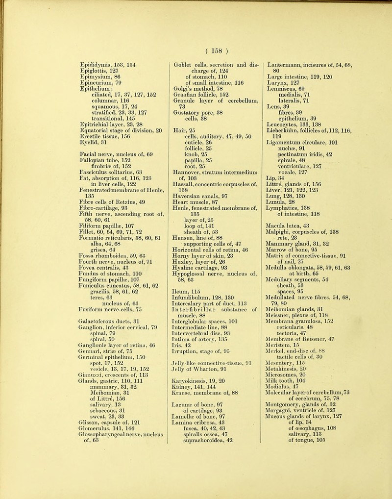 Epididymis, 153, 154 Epiglottis, 127 Epimysiurn, 86 Epineurium, 79 Epithelium: ciliated, 17, 37, 127, 152 columnar, 116 squamous, 17, 24 stratified, 23, 33, 127 transitional, 145 Epitrichial layer, 23, 28 Equatorial stage of division, 20 Erectile tissue, 156 Eyelid, 31 Facial nerve, nucleus of, 69 Fallopian tube, 152 fimbriae of, 152 Fasciculus solitarius, 63 Fat, absorption of, 116, 123 in liver cells, 122 Fenestrated membrane of Henle, 135 Fibre cells of Betzius, 49 Fibro-cartilage, 93 Fifth nerve, ascending root of, 58. 60, 61 Filiform papillae, 107 Fillet, 60, 64, 69, 71, 72 Formatio reticularis, 58, 60, 61 alba, 64, 68 grisea, 64 Fossa rhomboidea, 59, 63 Fourth nerve, nucleus of, 71 Fovea centralis, 43 Fundus of stomach, 110 Fungiform papillae, 107 Funiculus cuneatus, 58, 61, 62 gracilis, 58, 61, 62 teres, 63 nucleus of, 63 Fusiform nerve-cells, 75 Galactoferous ducts, 31 Ganglion, inferior cervical, 79 spinal, 79 spiral, 50 Ganglionic layer of retina, 46 Gennari, stria?, of, 75 Germinal epithelium, 150 spot, 17, 152 vesicle, 13, 17, 19, 152 Gianuzzi, crescents of, 113 Glands, gastric, 110, 111 mammary, 31, 32 Meibomian, 31 of Littre, 156 salivary, 13 sebaceous, 31 sweat, 23, 33 Glisson, capsule of, 121 Glomerulus, 141, 144 Glossopharyngeal nerve, nucleus of, 63 Goblet cells, secretion and dis- charge of, 124 of stomach, 110 of small intestine, 116 Golgi's method, 78 Graafian follicle, 152 Granule layer of cerebellum, 73 Gustatory pore, 38 cells, 38 Hair, 25 cells, auditory, 47, 49, 50 cuticle, 26 follicle, 25 knob, 25 papilla, 25 root, 25 Hannover, stratum intermedium of, 103 Hassall, concentric corpuscles of, 138 Haversian canals, 97 Heart muscle, 87 Henle, fenestrated membrane of, 135 layer of, 25 loop of, 141 sheath of, 53 Hensen, line of, 88  supporting cells of, 47 Horizontal cells of retina, 46 Horny layer of skin, 23 Huxley, layer of, 26 Hyaline cartilage, 93 Hypoglossal nerve, nucleus of, 58, 63 Ileum, 115 Infundibulum, 128, 130 Intercalary part of duct, 113 Interfibrillar substance of muscle, 88 Interglobular spaces, 101 Intermediate line, 88 Intervertebral disc, 93 Intima of artery, 135 Iris, 42 Irruption, stage of, 95 Jelly-like connective-tissue, 91 Jelly of Wharton, 91 Karyokinesis, 19, 20 Kidney, 141, 144 Krause, membrane of, 88 Lacunae of bone, 97 of cartilage, 93 Lamellae of bone, 97 Lamina cribrosa, 43 fusca, 40, 42, 43 spiralis ossea, 47 suprachoroidea, 42 Lanterinann, incisures of, 54, 68, 80 Large intestine, 119, 120 Larynx, 127 Lemniscus, 69 medialis, 71 lateralis, 71 Lens, 39 fibres, 39 epithelium, 39 Leucocytes, 133, 138 Lieberkiihn, follicles of, 112, 116, 119 Ligamentum circulare, 101 nuchas, 91 pectinatum iridis, 42 spirale, 48 ventriculare, 127 vocale, 127 Lip, 34 Littre, glands of, 156 Liver, 121, 122, 123 Lung, 128, 130 Lunula, 28 Lymphatics, 138 of intestine, 118 Macula lutea, 43 Malpighi, corpuscles of, 138 rete, 23 Mammary gland, 31, 32 Marrow of bone, 95 Matrix of connective-tissue, 91 of nail, 27 Medulla oblongata, 58, 59, 61, 63 at birth, 65 Medullary segments, 54 sheath, 53 spaces, 95 Medullated nerve fibres, 54, 68, 79, 80 Meibomian glands, 31 Meissner, plexus of, 118 Membrana granulosa, 152 reticularis, 48 tectoria, 47 Membrane of Keissner, 47 Meristem, 15 Merkel, end-disc of, 88 tactile cells of, 30 Mesentery, 115 Metakinesis, 20 Microsomes, 20 Milk tooth, 104 Modiolus, 47 Molecular layer of cerebellum, 73 of cerebrum, 75, 78 Montgomery, glands of, 32 Morgagni, ventricle of, 127 Mucous glands of larynx, 127 of lip, 34 of oesophagus, 108 salivary, 113 of tongue, 105