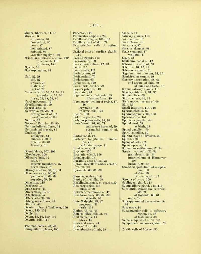 Miiller, fibres of, 44, 46 Muscle, 86 corpuscles, 87 fasciculi of, 86 heart, 87 non-striated, 87 striated, 86 vascular supply of, 86 Muscularis mucosa? of colon, 119 of stomach, 110 of uterus, 152 Myelin, 53 Myelospongium, 82 Nail, 27, 28 bed, 27 groove, 27 matrix, 27 root of, 27 Nerve-cells, 18, 53, 55, 59, 79 granules in. 55, 59 fibres, 53, 68, 79, HO Nervi nervorum, 79 Neurilemma, 53, 79 Neuroblasts, 55 Neuroglia, 59, 78, 82 arrangement of, 82 development of, 82 Neuron, 75 Nodes of Ranvier, 53, 80 Non-medullated fibres, 54 Non-striated muscle, 87 Nucleus, 19 ambiguus, 64 cuneatus, 60, 61 gracilis, 60, 61 lateralis, 61 Odontoblasts, 102, 103 (Esophagus, 108 Olfactory bulb, 37 cells, 37 mucous membrane, 37 nerve fibres, 37 Olivary nucleus, 60, 61, 63 Olive, accessory, 60, 63 peduncle of, 63, 68 superior, 69, 70 Omentum, 115 Oosphere, 14 Optic nerve, 43 Ora serrata, 40, 43 Osteoblasts, 95 Osteoclasts, 95, 96 Osteogenetic fibres, 95 Otoliths, 49 Ovarian tubes of Waldeyer, 150 Ovary, 150, 152 Ovule, 14 Ovum, 13, 16, 150, 152 Oxyntic cells, 111 Pacinian bodies, 23, 28 Pampiniform plexus, 150 Pancreas, 114 Panniculus adiposus, 23 Papillae of tongue, 105, 107 Papillary part of skin, 27 Parareticular cells of retina, 46 Parietal cells of cardiac glands, 111 Parotid glands, 113 Parovarium, 150 Pars ciliaris retinae, 42, 43 Penis, 156 Peptic cells, 111 Perimysium, 86 Perineurium, 79 Periosteum, 95 Peritoneum, 120 Pes of crus cerebri, 72 Peyer's patches, 118 Pia mater, 73 Pigment cells of choroid, 39 of lamina fusca, 40 Pigment epithelium of retina, 17, 46 crystals of, 18 in liver cells, 121 Pleura, 130 Polar corpuscles, 20 Polymorphous cells, 75, 78 Pons Varolii, 64, 69, 71 transverse fibres of, 70 pyramidal bundles of, 71 Portal canal, 121 Posterior longitudinal bundle, 64, 71 perforated space, 71 Prickle cells, 33 Prostate, 156 Prostatic calculi, 156 Pseudopodia, 13 Purkinje, cells of, 55, 73 Pyramidal cells of cortex cerebri, 75, 76, 78 Pyramids, 60, 61, 63 Ranvier, nodes of, 53 Raphe of medulla, 68 Recklinghausen's, v., spaces, 39 Red corpuscles, 133 nucleus, 72 Reissner, membrane of, 47 Restiform body, 60, 64, 69 at birth, 66 Rete Malpighi, 23, 27 mucosum, 23 testis, 153 Retina, 43, 44, 46 Retzius, fibre cells of, 49 Rod elements, 44 fibres, 44 Rods and cones, 44 Rods of Corti, 48 Root-sheaths of hair, 25 Saccule, 49 Salivary glands, 113 Sarcolemma, 87 Sarcoplasm, 88 Sarcostyle, 87 Sarcous element, 83 Scala tympani, 47 vestibuli, 47 Scalp, 31 Schlemm, canal of, 42 Schwann, sheath of, 53 Sclerotic, 40, 42, 91 Sebaceous glands, 31 Segmentation of ovum, 14, 15 Semicircular canals, 49 Sensory decussation, 58, 61 end organs of skin, 30 of smell and taste, 37 Serous salivary glands, 113 Sharpey, fibres of, 94, 95 Siliqua olivae, 63 Sinus lacteus, 31, 32 Sixth nerve, nucleus of, 69 Skin, 23 Small intestine, 116, 118 Spermatoblasts, 153 Spermatogenic cells, 153 Spermatozoa, 154 Sphincter pupillie, 42 Spinal cord. 58 at birth, 65 Spinal ganglion, 79 Spiral ganglion, 50 Spirem stage of division, 20 Spleen, 138 Spongioblasts, 82 Spongioplasm, 17 Squamous epithelium, 17, 24 Stratum corneum, 23, 33 granulosum, 23, 33 intermedium of Hannover, 103 lucidum, 23, 33 Stratified epithelium of oesopha- gus, 108 of skin, 23 of vocal cord, 127 Stroma of ovary, 150 Sublingual gland, 113 Submaxillary gland, 113, 114 Substantia gelatinosa centralis, 59, 62 of Rolando, 60, 61 nigra, 72 Suprapyramidal decussation, 58, 61 Suspensor, 14 Sustentacular cells of olfactory region, 37, 38 of taste buds, 38 Sylvius, aqueduct of, 71, 72 Sympathetic nervous system, 79 Tactile cells of Merkel, 30