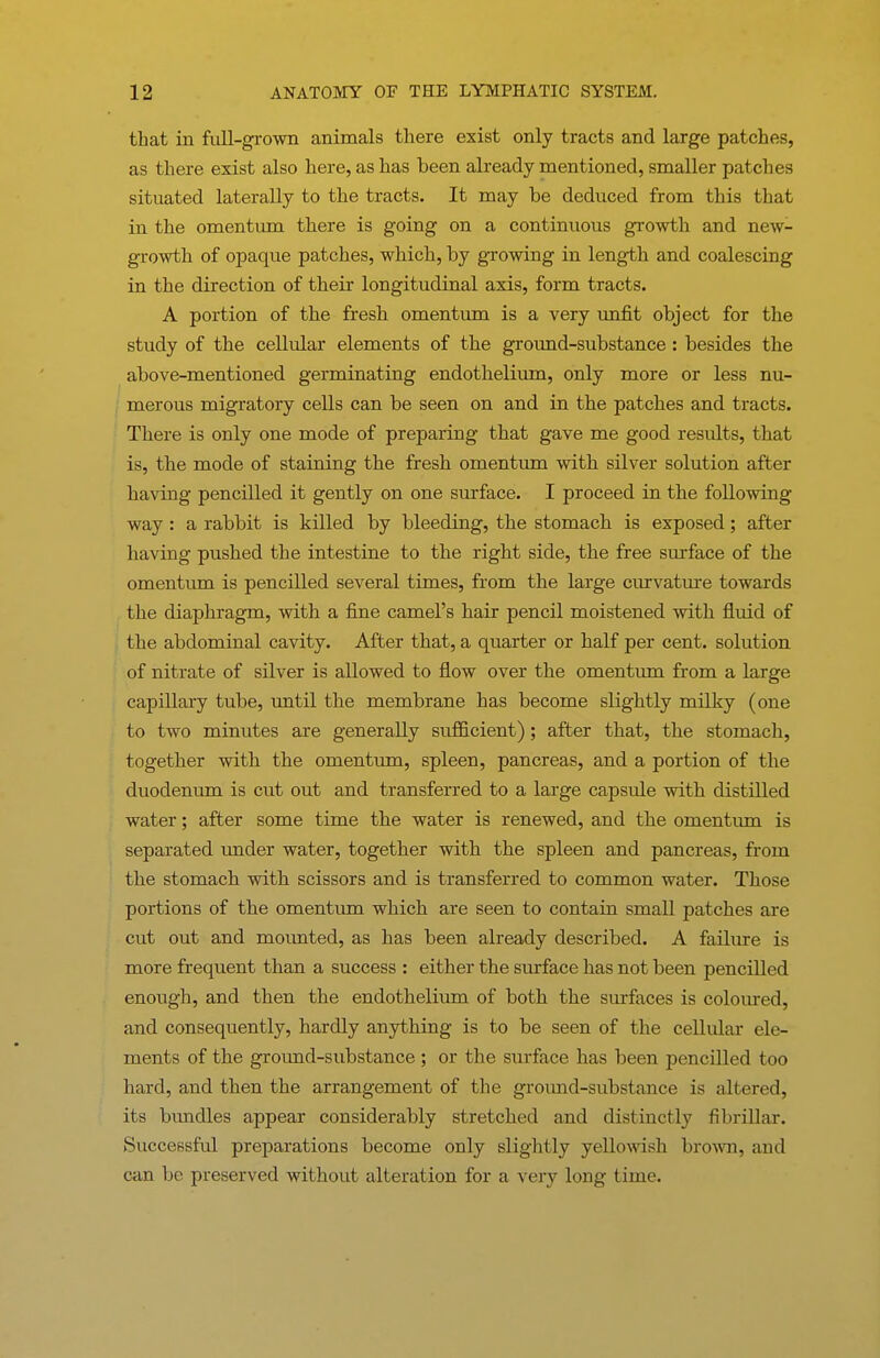 that in fiill-gi-owB animals there exist only tracts and large patches, as there exist also here, as has been already mentioned, smaller patches situated laterally to the tracts. It may be deduced from this that in the omentum there is going on a continuous growth and new- growth of opaque patches, which, by growing in length and coalescing in the direction of their longitudinal axis, form tracts. A portion of the fresh omentum is a very imfit object for the study of the cellular elements of the ground-substance: besides the above-mentioned germinating endothelium, only more or less nu- merous migratory cells can be seen on and in the patches and tracts. There is only one mode of preparing that gave me good results, that is, the mode of staining the fresh omentum with silver solution after having pencilled it gently on one surface. I proceed in the following way : a rabbit is killed by bleeding, the stomach is exposed; after having pushed the intestine to the right side, the free surface of the omentum is pencilled several times, from the large curvature towards the diaphragm, with a fine camel's hair pencil moistened with fluid of the abdominal cavity. After that, a quarter or half per cent, solution of nitrate of silver is allowed to flow over the omentum from a large capillary tube, until the membrane has become slightly milky (one to two minutes are generally suflEcient); after that, the stomach, together with the omentum, spleen, pancreas, and a portion of the duodenum is cut out and transferred to a large capsule with distilled water; after some time the water is renewed, and the omentum is separated under water, together with the spleen and pancreas, from the stomach with scissors and is transferred to common water. Those portions of the omentum which are seen to contain small patches are cut out and mounted, as has been already described. A failure is more frequent than a success : either the surface has not been pencilled enough, and then the endothelium of both the surfaces is coloured, and consequently, hardly anything is to be seen of the cellular ele- ments of the ground-substance ; or the surface has been pencilled too hard, and then the arrangement of the groimd-substance is altered, its bxmdles appear considerably stretched and distinctly fibrillar. Successful preparations become only slightly yellowish brown, and c.an be preserved without alteration for a very long time.