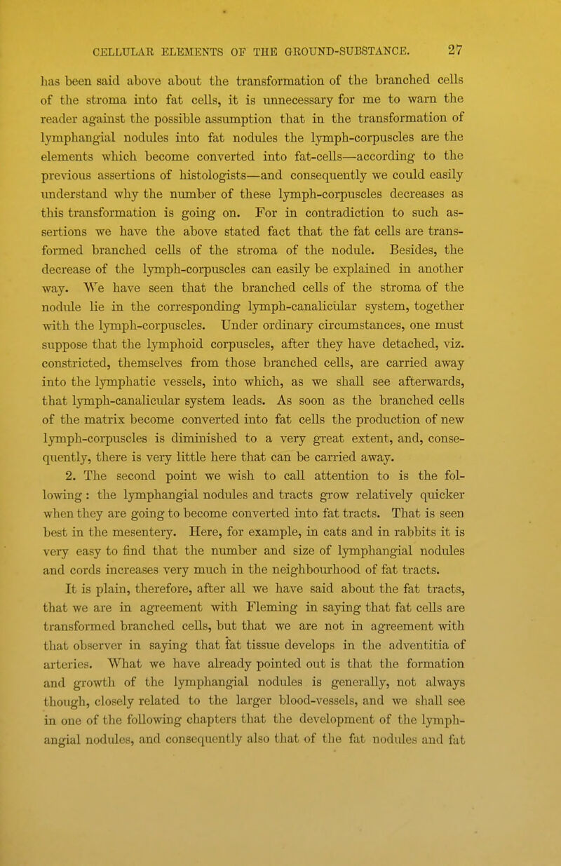 has been said above about the transformation of the branched cells of the stroma into fat cells, it is unnecessary for me to warn the reader against the possible assumption that in the transformation of lymphangial nodules into fat nodules the lymph-corpuscles are the elements which become converted into fat-cells—according to the previous assertions of histologists—and consequently we could easily understand why the number of these lymph-corpuscles decreases as this transformation is going on. For in contradiction to such as- sertions we have the above stated fact that the fat cells are trans- formed branched cells of the stroma of the nodule. Besides, the decrease of the lymph-corpuscles can easily be explained in another way. We have seen that the branched cells of the stroma of the nodule lie in the corresponding lymph-canalicular system, together with the lymph-corpuscles. Under ordinary circumstances, one must suppose that the lymphoid corpuscles, after they have detached, viz. constricted, themselves from those branched cells, are carried away into the lymphatic vessels, into which, as we shall see afterwards, that lymph-canalicular system leads. As soon as the branched cells of the matrix become converted into fat cells the production of new lymph-corpuscles is diminished to a very great extent, and, conse- quently, there is very little here that can be carried away. 2. The second point we wish to call attention to is the fol- lowing : the lymphangial nodules and tracts grow relatively qiucker when they are going to become converted into fat tracts. That is seen best in the mesentery. Here, for example, in cats and in rabbits it is very easy to find that the number and size of lymphangial nodules and cords increases very much in the neighbom-hood of fat tracts. It is plain, therefore, after all we have said about the fat tracts, that we are in agi-eement with Fleming in saying that fat ceUs are transformed branched cells, but that we are not in agreement with that observer in saying that fat tissue develops in the adventitia of arteries. What we have already pointed out is that the formation and growth of the lymphangial nodides is generally, not always though, closely related to the larger blood-vessels, and we shall see in one of the following chapters that the development of the lymph- angial nodules, and consequently also that of the fat nodules and fat