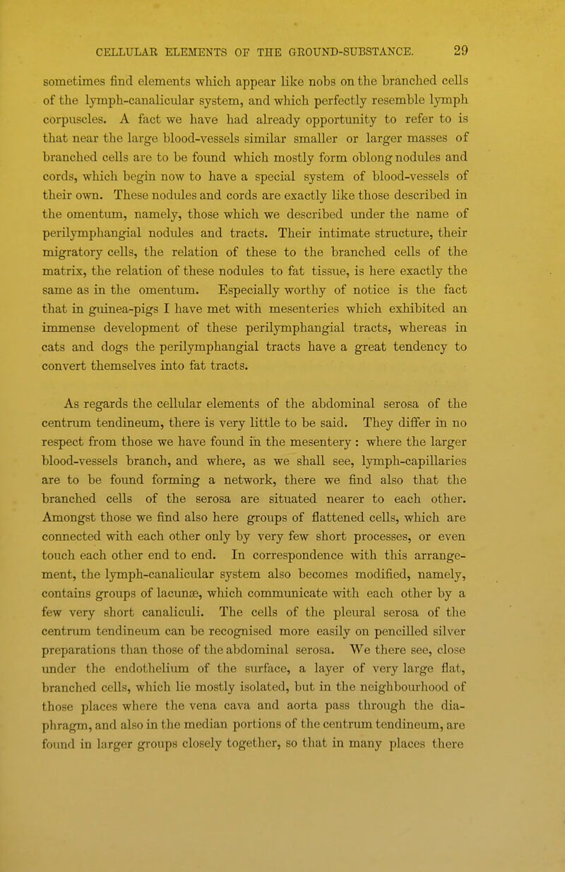 sometimes find elements which appear like nobs on the branched cells of the lymph-canaliciilar system, and which perfectly resemble lymph corpuscles. A fact we have had already opportunity to refer to is that near the large blood-vessels similar smaller or larger masses of branched cells are to be foimd which mostly form oblong nodules and cords, which begin now to have a special system of blood-vessels of their own. These nodules and cords are exactly like those described in the omentum, namely, those which we described imder the name of perilymphangial nodules and tracts. Their intimate structure, their migratory cells, the relation of these to the branched cells of the matrix, the relation of these nodules to fat tissue, is here exactly the same as in the omentum. Especially worthy of notice is the fact that in guinea-pigs I have met with mesenteries which exhibited an immense development of these perilymphangial tracts, whereas in cats and dogs the perilymphangial tracts have a great tendency to convert themselves into fat tracts. As regards the cellular elements of the abdominal serosa of the centrima tendineum, there is very little to be said. They differ in no respect from those we have found in the mesentery: where the larger blood-vessels branch, and where, as we shall see, lymph-capillaries are to be found forming a network, there we find also that the branched cells of the serosa are situated nearer to each other. Amongst those we find also here groups of flattened cells, which are connected with each other only by very few short processes, or even touch each other end to end. In correspondence with this arrange- ment, the lymph-canalicular system also becomes modified, namely, contains groups of lacunae, which communicate with each other by a few very short canaliculi. The cells of the pleural serosa of the centrum tendineum can be recognised more easily on pencilled silver preparations than those of the abdominal serosa. We there see, close under the endothelium of the surface, a layer of very large flat, branched cells, which lie mostly isolated, but in the neighbourhood of those places where the vena cava and aorta pass through the dia- phragm, and also ia the median portions of the centrum tendineum, are found in larger groups closely together, so that in many places there