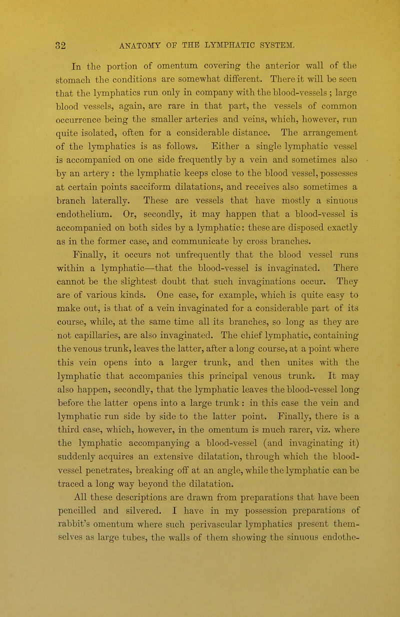 In the portion of omentum covering the anterior wall of tlie stomach the conditions are somewhat different. There it will be seen that the lymphatics run only in company with the blood-vessels ; large blood vessels, again, are rare in that part, the vessels of common occurrence being the smaller arteries and veins, which, however, run quite isolated, often for a considerable distance. The arrangement of the lymphatics is as follows. Either a single lymphatic vessel is accompanied on one side frequently by a vein and sometimes also by an artery : the lymphatic keeps close to the blood vessel, possesses at certain points sacciform dilatations, and receives also sometimes a branch laterally. These are vessels that have mostly a sinuous endothelium. Or, secondly, it may happen that a blood-vessel is accompanied on both sides by a lymphatic: these are disposed exactly as in the former case, and communicate by cross branches. Finally, it occurs not unfrequently that the blood vessel runs within a lymphatic—that the blood-vessel is invaginated. There cannot be the slightest doubt that such invaginations occur. They are of various kinds. One case, for example, which is quite easy to make out, is that of a vein invaginated for a considerable part of its course, while, at the same time all its branches, so long as they are not capillaries, are also invaginated. The chief lymphatic, containing the venous trunk, leaves the latter, after a long course, at a point where this vein opens into a larger trunk, and then unites with the lymphatic that accompanies this principal venous trunk. It may also happen, secondly, that the lymphatic leaves the blood-vessel long before the latter opens into a large trunk: in this case the vein and lymphatic run side by side to the latter point. Finally, there is a third case, which, however, in the omentum is much rarer, viz. where the lymphatic accompanying a blood-vessel (and invaginating it) suddenly acquires an extensive dilatation, through which the blood- vessel penetrates, breaking off at an angle, while the lymphatic can be traced a long way beyond the dilatation. All these descriptions are drawn from preparations that have been pencilled and silvered. I have in my possession preparations of rabbit's omentum where such perivascular lymphatics present them- selves as lai-ge tubes, the walls of them showing the sinuous endotlie-
