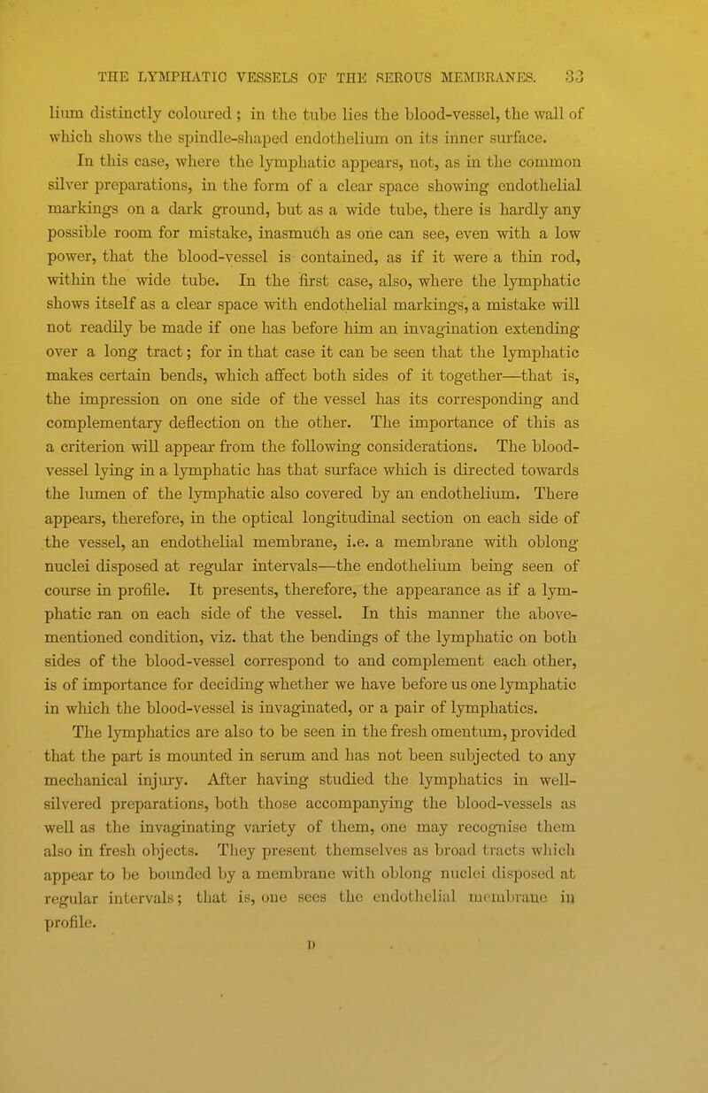 Hum distinctly coloured ; in the tube lies the blood-vessel, the wall of which shows the spindle-shaped endothelium on its inner surface. In this case, where the lymphatic appears, not, as in the common silver preparations, in the form of a clear space showing endothelial markings on a dark ground, but as a wide tube, there is hardly any possible room for mistake, inasmuch as one can see, even with a low power, that the blood-vessel is contained, as if it were a thin rod, within the wide tube. In the first case, also, where the lymphatic shows itself as a clear space with endothelial markings, a mistake will not readily be made if one has before him an invagination extending over a long tract; for in that case it can be seen that the lymphatic makes certain bends, which affect both sides of it together—that is, the impression on one side of the vessel has its corresponding and complementary deflection on the other. The importance of this as a criterion will appear from the following considerations. The blood- vessel lying in a lymphatic has that surface which is directed towards the lumen of the lymphatic also covered by an endothelium. There appears, therefore, in the optical longitudinal section on each side of the vessel, an endothelial membrane, i.e. a membrane with oblong nuclei disposed at regular intervals—the endotheliiun being seen of course in profile. It presents, therefore, the appearance as if a lym- phatic ran on each side of the vessel. In this manner the above- mentioned condition, viz. that the bendings of the lymphatic on both sides of the blood-vessel correspond to and complement each other, is of importance for deciding whether we have before us one lymphatic in which the blood-vessel is invaginated, or a pair of lymphatics. The lymphatics are also to be seen in the fresh omentum, provided that the part is mounted in serima and has not been subjected to any mechanical injm-y. After having studied the lymphatics in well- silvered preparations, both those accompanying the blood-vessels as well as the invaginating variety of them, one may recogniise them also in fresh objects. They present themselves as broad tracts which appear to be bounded by a membrane with oblong nuclei disposed at regular intervals; that is, one sees the endothelial membrane in profile. u