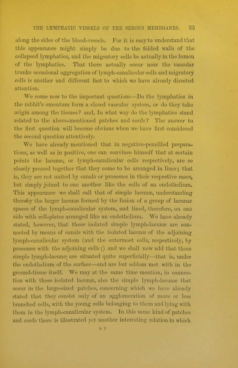 along the sides of the blood-vessels. For it is easy to understand that this appearance might simply be due to the folded walls of the collapsed lymphatics, and the migratory cells be actually in the lumen of the lymphatics. That there actually occur near the vascular trxmks occasional aggregation of lymph-canalicular cells and migratory cells is another and different fact to which w.e have already directed attention. We come now to the important questions—Do the lymphatics in the rabbit's omentum form a closed vascular system, or do they take origin among the tissues ? and. In what way do the lymphatics stand related to the above-mentioned patches and cords ? The answer to the first question will become obvious when we have first considered the second question attentively. We have abeady mentioned that in negative-pencilled prepara- tions, as well as in positive, one can convince himself that at certain points the lacunee, or lymph-canalicular cells respectively, are so closely pressed together that they come to be arranged in lines; that is, they are not imited by canals or processes in their respective cases, but simply joined to one another like the cells of an endotheliiun. This appearance we shall call that of simple lacimse, understanding thereby the larger lacunae formed by the fusion of a group of lacunar spaces of the lymph-canalicular system, and lined, therefore, on one side with cell-plates arranged like an endothelium. We have already stated, however, that these- isolated simple lymph-lacunaa are con- nected by means of canals with the isolated lacimse of the adjoining lymph-canalicular system (and the outermost cells, respectively, by processes with the adjoining cells ;) and we shall now add that those simple lymph-lacimjB are situated quite superficially—that is, imder the endothelium of the sm-face—and are but seldom met with in the groimd-tissue itself. We may at the same time mention, in connec- tion with those isolated laciinoe, also the simple lymph-lacunaa that occur in the large-sized patches, concerning which we have already stated that they consist only of an agglomeration of more or less branched cells, with the young cells belonging to them and lying with them in the lymph-canalicular system. In this same kind of patches and cords there is illustrated yet another interesting relation in which V 2