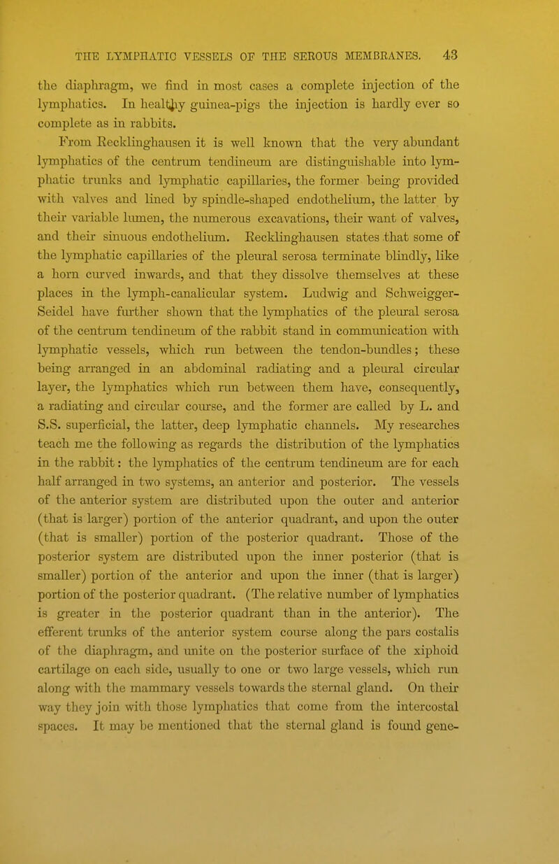the diaphragm, we find in most cases a complete injection of the lymphatics. In heall^iy guinea-pigs the injection is hardly ever so complete as in rabbits. From Eecklinghausen it is well kno'wn that the very abundant lymphatics of the centrum tendineum are distinguishable into lym- phatic trunks and lymphatic capillaries, the former being provided with valves and lined by spindle-shaped endotheliimi, the latter by their variable lumen, the numerous excavations, their want of valves, and their sinuous endothelium. Eecklinghausen states .that some of the lymphatic capillaries of the plem-al serosa terminate blindly, like a horn ciu-ved inwards, and that they dissolve themselves at these places in the lymph-canalicular system. Ludwig and Schweigger- Seidel have fm'ther shown that the lymphatics of the plemral serosa of the centrum tendineum of the rabbit stand in communication with lymphatic vessels, which run between the tendon-bundles; these being arranged in an abdominal radiating and a pleural circular layer, the lymphatics which run between them have, consequently, a radiating and circular comse, and the former are called by L. and S.S. superficial, the latter, deep lymphatic channels. My researches teach me the following as regards the distribution of the lymphatics in the rabbit: the lymphatics of the centrum tendineum are for each half arranged in two systems, an anterior and posterior. The vessels of the anterior system are distributed upon the outer and anterior (that is larger) portion of the anterior quadrant, and upon the outer (that is smaller) portion of the posterior quadrant. Those of the posterior system are distributed upon the inner posterior (that is smaller) portion of the anterior and upon the inner (that is larger) portion of the posterior quadrant. (The relative number of lymphatics is greater in the posterior quadrant than in the anterior). The efferent trunks of the anterior system course along the pars costalis of the diaphragm, and imite on the posterior surface of the xiphoid cartilage on each side, usually to one or two large vessels, which run along with the mammary vessels towards the sternal gland. On their way they join with those lymphatics that come from the intercostal spaces. It may be mentioned that the sternal gland is found gene-