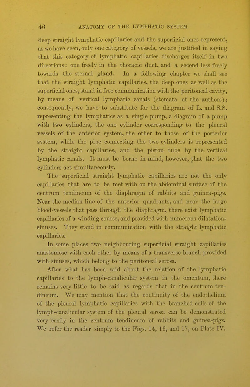 deep straight Ijonphatic capillaries and the superficial ones represent, as we have seen, only one category of vessels, we are justified in saying that this category of lymphatic capillaries discharges itself in two directions: one freely in the thoracic duct, and a second less freely towards the sternal gland. In a following chapter we shall see that the straight lymphatic capillaries, the deep ones as well as the superficial ones, stand in free communication with the peritoneal cavity, by means of vertical lymphatic canals (stomata of the authors); consequently, we have to substitute for the diagram of L. and S.S. representing the lymphatics as a single pump, a diagram of a pump with two cylinders, the one cylinder corresponding to the plem-al vessels of the anterior system, the other to those of the posterior system, while the pipe connecting the two cylinders is represented by the straight capillaries, and the piston tube by the vertical lymphatic canals. It must be borne in mind, however, that the two cylinders act simultaneously. The superficial straight lymphatic capillaries are not the only capillaries that are to be met with on the abdominal surface of the centrum tendineum of the diaphragm of rabbits and guinea-pigs. Near the median line of the anterior quadrants, and near the large blood-vessels that pass through the diaphragm, there exist lymphatic capillaries of a winding course, and provided with numerous dilatation- sinuses. They stand in communication with the straight lymphatic capillaries. In some places two neighbouring superficial straight capillaries anastomose with each other by means of a transverse branch provided with sinuses, which belong to the peritoneal serosa. After what has been said about the relation of the lymphatic capillaries to the lymph-canalicular system in the omentum, there remains very little to be said as regards that in the centrum ten- dineum. We may mention that the continuity of the endothelium of the pleural lymphatic capillaries with the branched cells of the lymph-canalicular system of the pleural serosa can be demonstrated very easily in the centrum tendineum of rabbits and guinea-pigs. We refer the reader simply to the Figs. 14, 16, and 17, on Plate IV.