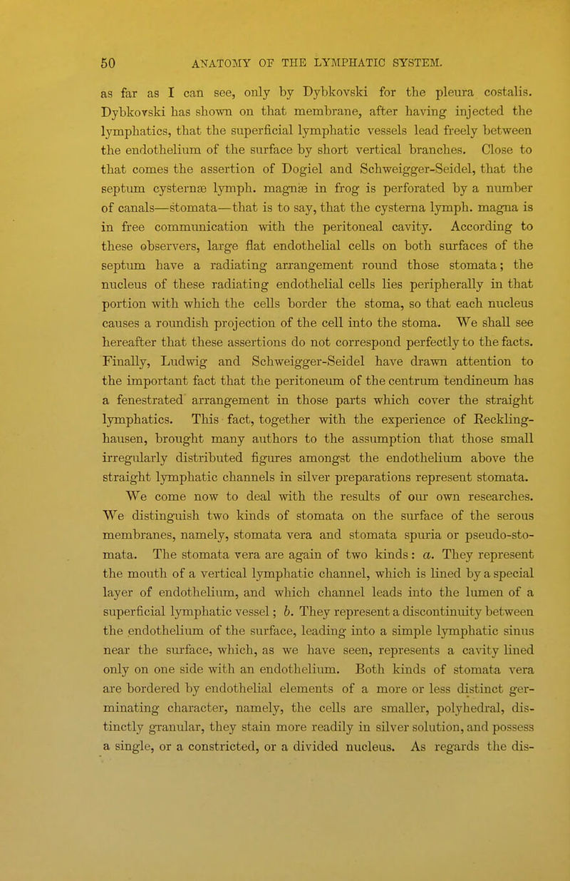 as far as I can see, only by Dybkovski for the pleura costalis. Dybkorski has shown on that membrane, after having injected the lymphatics, that the superficial lymphatic vessels lead freely between the endothelium of the surface by short vertical branches. Close to that comes the assertion of Dogiel and Schweigger-Seidel, that the septiun cysternge lymph, magnse in frog is perforated by a number of canals—stomata—that is to say, that the cysterna lymph, mag^a is in free communication with the peritoneal cavity. According to these observers, large flat endothelial cells on both surfaces of the septum have a radiating arrangement round those stomata; the nucleus of these radiating endothelial cells lies peripherally in that portion with which the cells border the stoma, so that each nucleus causes a roundish projection of the cell into the stoma. We shall see hereafter that these assertions do not correspond perfectly to the facts. Finally, Ludwig and Schweigger-Seidel have drawn attention to the important fact that the peritoneum of the centrum tendineum has a fenestrated arrangement in those parts which cover the straight lymphatics. This fact, together with the experience of Reckling- hausen, brought many authors to the assumption that those small irregularly distributed figures amongst the endothelium above the straight lymphatic channels in silver preparations represent stomata. We come now to deal with the results of our own researches. We distinguish two kinds of stomata on the surface of the serous membranes, namely, stomata vera and stomata spuria or pseudo-sto- mata. The stomata vera are again of two kinds : a. They represent the mouth of a vertical lymphatic channel, which is lined by a special layer of endothelium, and which channel leads into the lumen of a superficial lymphatic vessel; b. They represent a discontinuity between the endothelium of the surface, leading into a simple lymphatic sinus near the surface, which, as we have seen, represents a cavity lined only on one side with an endothelium. Both kinds of stomata vera are bordered by endothelial elements of a more or less distinct ger- minating character, namely, the cells are smaller, polyhedral, dis- tinctly granular, they stain more readily in silver solution, and possess a single, or a constricted, or a divided nucleus. As regards the dis-