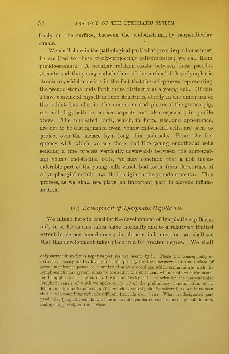 freely on the surface, between the endothelium,, by perpendicular canals. We shall show in the pathological part what great importance must be ascribed to these freely-projecting cell-processes; we call them pseudo-stomata. A peculiar relation esdsts between these pseudo- stomata and the young endothelium of the surface* of those lymphatic structures, which consists in the fact that the cell-process representing the pseudo-stoma buds forth quite distinctly as a young cell. Of this I have convinced myself in such structures, chiefly in the omentum of the rabbit, but also in the omentum and pleura of the guinea-pig, cat, and dog, both in surface aspects and also especially in profile views. The nucleated buds, which, in form, size, and appearance, are not to be distinguished from young endothelial cells, are seen to project over the surface by a long thin peduncle. From the fre- quency with which we see these bud-like young endothelial cells Bending a fine process vertically downwards between the surround- ing yormg endothelial cells, we may conclude that a not incon- siderable part of the young cells which bud forth from the surface of a lymphangial nodule owe their origin to the pseudo-stomata. This process, as we shall see, plays an important part in chronic inflam- mation. (e.) Development of Lymphatic Capillaries. We intend here to consider the development of lymphatic capillaries only in so far as this takes place normally and to a relatively limited extent in serous membranes; in chronic inflammation we shall see that this development takes place in a far greater degree. We shall only correct in so far as negative pictures are meant by it. There was consequently no extreme necessity for Lavdovsky to claim priority for the discovery that the surface of serous membranes possesses a number of minute openings, which communicate with the lymph-canalicular system, since we contradict this statement when made with the mean- ing he appUes to it. Least of all can Lavdovsky claim priority for the perpendicular lymphatic canals, of which we spoko on p. 19 of the preliminary communication of E. Klein and Burdon-Sanderson, and to wliich Lavdovsky chiefly referred, as we have seen that this is something radically different from his own views. What wo designated per- pendicular lymphatic canals were branches of lymphatic vessels lined by endothelium, and opening freely on the surface.