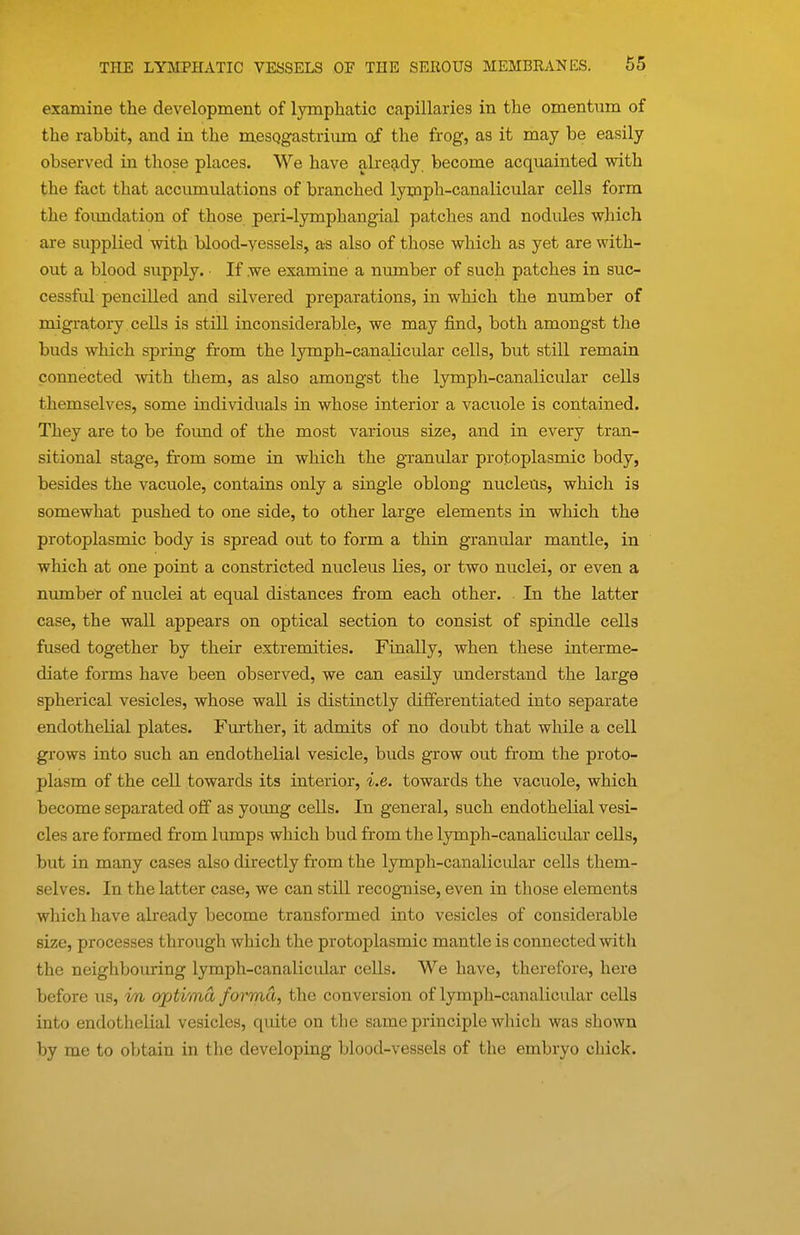 examine the development of lymphatic capillaries in the omentum of the rabbit, and in the mesqgastrium of the frog, as it may be easily observed in those places. We have alre9,dy become acquainted with the fact that accumulations of branched lymph-canalicular cells form the foimdation of those peri-lymphangial patches and nodules which are supplied with blood-yessels, as also of those which as yet are with- out a blood supply. ■ If we examine a number of such patches in suc- cessful pencilled and silvered preparations, in which the number of migratory cells is still inconsiderable, we may find, both amongst the buds which spring from the lymph-canalicular cells, but still remain connected with them, as also amongst the lymph-canalicular cells themselves, some individuals in whose interior a vacuole is contained. They are to be foimd of the most various size, and in every tran- sitional stage, from some in which the granular protoplasmic body, besides the vacuole, contains only a single oblong nucleus, which is somewhat pushed to one side, to other large elements in which the protoplasmic body is spread out to form a thin granular mantle, in which at one point a constricted nucleus lies, or two nuclei, or even a nmnber of nuclei at equal distances from each other. In the latter case, the wall appears on optical section to consist of spindle cells fused together by their extremities. Finally, when these interme- diate forms have been observed, we can easily understand the large spherical vesicles, whose wall is distinctly differentiated into separate endothelial plates. Further, it admits of no doubt that while a cell grows into such an endothelial vesicle, buds grow out from the proto- plasm of the cell towards its interior, i.e. towards the vacuole, which become separated off as young cells. In general, such endothelial vesi- cles are formed from lumps which bud from the lymph-canalicular cells, but in many cases also directly from the lymph-canalicular cells them- selves. In the latter case, we can still recogTiise, even in those elements which have already become transformed into vesicles of considerable size, processes through which the protoplasmic mantle is connected with the neighboiiring lymph-canalicular cells. We have, therefore, here before us, vn optima forma, the conversion of lymph-canalicular cells into endothelial vesicles, quite on the same principle which was shown by me to obtain in the developing blood-vessels of the embryo chick.