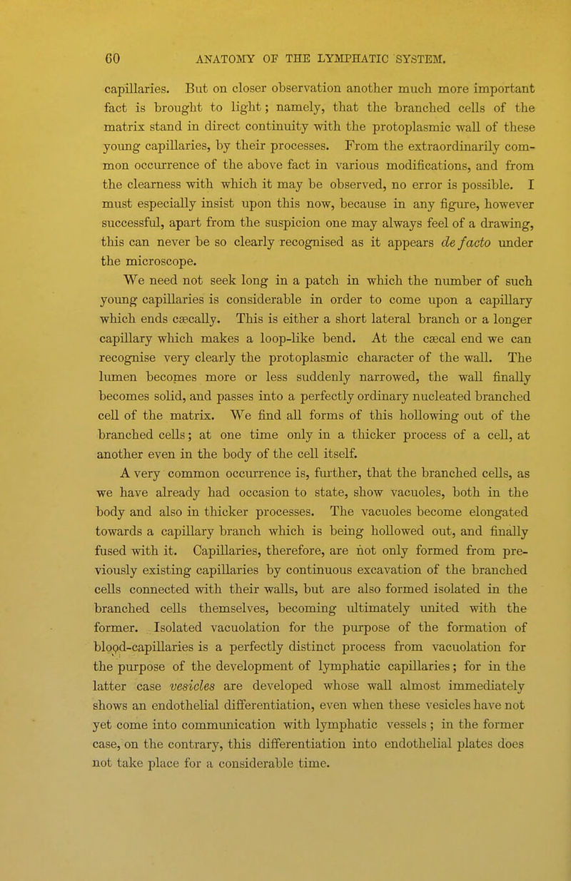 capillaries. But on closer observation another much more important fact is brought to light; namely, that the branched cells of the matrix stand in direct continuity with the protoplasmic wall of these young capillaries, by their processes. From the extraordinarily com- mon occurrence of the above fact in various modifications, and from the clearness with which it may be observed, no error is possible. I must especially insist upon this now, because in any figure, however successful, apart from the suspicion one may always feel of a drawing, this can never be so clearly recognised as it appears de facto under the microscope. We need not seek long in a patch in which the nvunber of such young capillaries is considerable in order to come upon a capillary which ends csecally. This is either a short lateral branch or a longer capillary which makes a loop-like bend. At the ca3cal end we can recognise very clearly the protoplasmic character of the wall. The lumen becopaes more or less suddenly narrowed, the wall fioially becomes solid, and passes into a perfectly ordinary nucleated branched cell of the matrix. We find all forms of this hollowing out of the branched cells; at one time only in a thicker process of a cell, at another even in the body of the cell itself. A very common occurrence is, fui'ther, that the branched cells, as we have already had occasion to state, show vacuoles, both in the body and also in thicker processes. The vacuoles become elongated towards a capillary branch which is being hollowed out, and finally fused with it. Capillaries, therefore, are hot only formed from pre- viously existing capillaries by continuous excavation of the branched cells connected with their walls, but are also formed isolated in the branched cells themselves, becoming ultimately united with the former. Isolated vacuolation for the purpose of the formation of blopd-capillaries is a perfectly distinct process from vacuolation for the purpose of the development of lymphatic capillaries; for in the latter case vesicles are developed whose wall almost immediately shows an endothelial differentiation, even when these vesicles have not yet come into communication with lymphatic A^essels ; in the former case, on the contrary, this differentiation into endothelial plates does not take place for a considerable time.