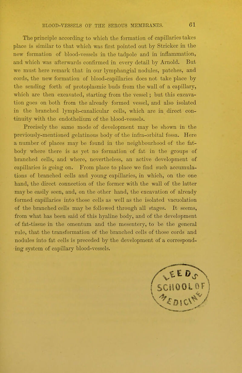 The principle according- to which the formation of capillaries takes place is similar to that which was first pointed out by Strieker in the new formation of blood-vessels in the tadpole and in inflammation, and which was afterwards confirmed in every detail by Arnold. But we must here remark that in our lymphangial nodules, patches, and cords, the new formation of blood-capillaries does not take place by the sending forth of protoplasmic buds from the wall of a capillary, which are then excavated, starting from the vessel; but this excava- tion goes on both from the already formed vessel, and also isolated in the branched lymph-canalicular cells, which are in direct con- tinuity with the endothelium of the blood-vessels. Precisely the same mode of development may be shown in the previously-mentioned gelatinous body of the infra-orbital fossa. Here a number of places may be found in the neighbourhood of the fat- body where there is as yet no formation of fat in the groups of branched ceUs, and where, nevertheless, an active development of capillaries is going on. From place to place we find such accrunula- tions of branched cells and young capillaries, in which, on the one hand, the direct connection of the former with the wall of the latter may be easily seen, and, on the other hand, the excavation of already formed capillaries into those cells as well as the isolated vacuolation of the branched cells may be followed through all stages. It seems, from what has been said of this hyaline body, and of the development of fat-tissue in the omentimi and the mesentery, to be the general rule, that the transformation of the branched cells of those cords and nodules into fat cells is preceded by the development of a correspond- ing system of capillary blood-vessels.