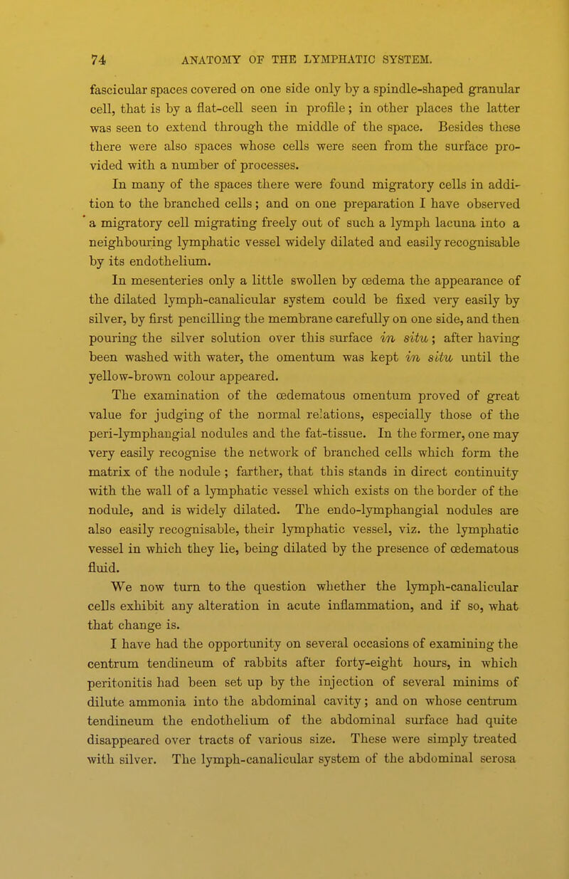fascicular spaces covered on one side only by a spindle-shaped granular cell, that is by a flat-cell seen in profile; in other places the latter was seen to extend through the middle of the space. Besides these there were also spaces whose cells were seen from the surface pro- vided with a number of processes. In many of the spaces there were found migratory cells in addi- tion to the branched cells; and on one preparation I have observed a migratory cell migrating freely out of such a lymph lacuna into a neighbouring lymphatic vessel widely dilated and easily recognisable by its endothelium. In mesenteries only a little swollen by CBdema the appearance of the dilated lymph-canalicular system could be fixed very easily by silver, by first pencilling the membrane carefully on one side, and then pouring the silver solution over this surface in situ; after having been washed with water, the omentum was kept in situ until the yellow-brown colour appeared. The examination of the cedematous omentum proved of great value for judging of the normal relations, especially those of the peri-lymphaugial nodules and the fat-tissue. In the former, one may very easily recognise the network of branched cells which form the matrix of the nodule; farther, that this stands in direct continuity with the wall of a lymphatic vessel which exists on the border of the nodule, and is widely dilated. The endo-lymphangial nodules are also easily recognisable, their lymphatic vessel, viz. the lymphatic vessel in which they lie, being dilated by the presence of cedematous fluid. We now turn to the question whether the lymph-canalicular cells exhibit any alteration in acute inflammation, and if so, what that change is. I have had the opportunity on several occasions of examining the centrum tendineum of rabbits after forty-eight hours, in which peritonitis had been set up by the injection of several minims of dilute ammonia into the abdominal cavity; and on whose centrum tendineum the endothelium of the abdominal surface had quite disappeared over tracts of various size. These were simply treated with silver. The lymph-canalicular system of the abdominal serosa