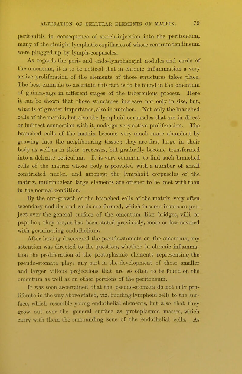 peritonitis in consequence of starcli-injection into the peritoneum, many of the straight lymphatic capillaries of whose centrum tendineum were plugged up by lymph-corpuscles. As regards the peri- and endo-lymphangial nodules and cords of the omentum, it is to be noticed that in chronic inflammation a very active proliferation of the elements of those structures takes place. The best example to ascertain this fact is to be found in the omentum of guinea-pigs in different stages of the tuberculous process. Here it can be shown that those structures increase not only in size, but, what is of greater importance, also in number. Not only the branched cells of the matrix, but also the lymphoid corpuscles that are in direct or indirect connection with it, undergo very active proliferation. The branched cells of the matrix become very much more abundant by growing into the neighbouring tissue; they are first large in their body as well as in their processes, but gradually become transformed into a delicate reticulum. It is very common to find such branched cells of the matrix whose body is provided with a number of small constricted nuclei, and amongst the lymphoid corpuscles of the matrix, multinuclear large elements are oftener to be met with than in the normal condition. By the out-growth of the branched cells of the matrix very often secondary nodules and cords are formed, which in some instances pro- ject over the general surface of the omentum like bridges, villi or papillae ; they are, as has been stated previously, more or less covered with germinating endothelium. After having discovered the pseudo-stomata on the omentum, my attention was directed to the question, wliether in chronic inflamma- tion the proliferation of the protoplasmic elements representing the pseudo-stomata plays any part in the development of those smaller and larger villous projections that are so often to be found on the omentum as well as on other portions of the peritoneiun. It was soon ascertained that the pseudo-stomata do not only pro- liferate in the way above stated, viz. budding lymphoid cells to the sur- face, which resemble yoimg endothelial elements, but also that they grow out over the general surface as protoplasmic masses, which carry with them the surrounding zone of the endothelial cells. As
