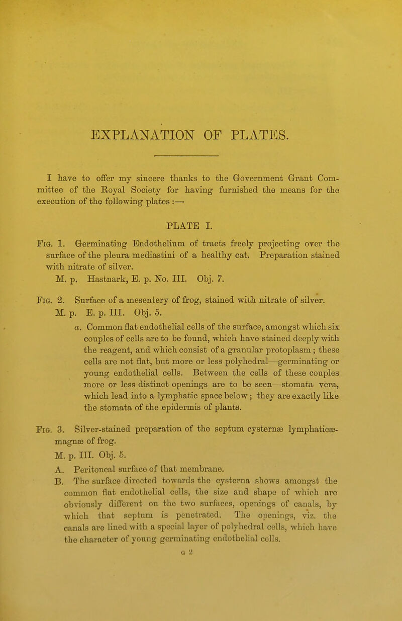 EXPLANATION OF PLATES. I have to offer my sincere thanks to the Government Grant Com- mittee of the Royal Society for having furnished the means for the execution of the following plates :— PLATE I. Fig. 1. Germinating Endothelium of tracts freely projecting over the surface of the pleura mediastini of a healthy cat. Preparation stained with nitrate of silver. M. p. Hastnark, E. p. No. III. Obj. 7. Fig. 2. Surface of a mesentery of frog, stained with nitrate of silver. M. p. E. p. III. Obj. 6. a. Common flat endothelial cells of the surface, amongst which six couples of cells are to be found, which have stained deeply with the reagent, and which consist of a granular protoplasm ; these cells are not flat, but more or less polyhedral—germinating or young endothelial cells. Between the cells of these couples more or less distinct openings are to be seen—stomata vera, which lead into a lymphatic space below; they are exactly like the stomata of the epidermis of plants. Fig. 3. Silver-stained preparation of the septum cysternse lymphaticee- magnse of frog. M. p. III. Obj. 6. A. Peritoneal surface of that membrane. B. The surface directed towards the cysterna shows amongst the common flat endothelial cells, the size and shape of which are obviously difierent on the two surfaces, openings of canals, by which thab septum is penetrated. The openings, viz. the canals are lined with a special layer of polyhedral cells, which have the character of young germinating endothelial cells. o '2.