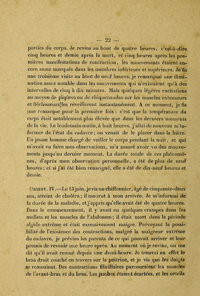 parties du corps. Je revins au bout de quatre heures, c'est-à-dire cinq heures et demie après la mort, et cinq heures après les pre- mières manifestations de contraction, les mouvements étaient en- core assez marqués dans les membres inférieurs et supérieurs. Je fis une troisième visite au bout de neuf heures, je remarquai une dimi- nution assez notable dans les moiivemenls qui n'existaient qu'à des intervalles de cinq à dix minutes. Mais quelques légères excitations au moyen de piqûres ou do chiquenaudes sur les muscles extenseurs et fléchisseursfles réveillèrent instantanément. A ce moment, je fis une remarque pour la première fois : c'est que la température du csrps était notablement plus élevée que dans les derniers moments de la vie. Le lendemain matin, à huit heures, j'allai de nouveau m'in- former de l'état du cadavre; on venait de le placer dans la bière. Un jeune homme chargé de veiller le corps pendant la nuit, et qui m'avait vu faire mes observations, m'a assuré avoir vu des mouve- ments jusqu'au dernier moment. La durée totale de ces phénomè- nes, d'après mon observation personnelle, a été déplus de neuf heures; et si j'ai été bien renseigné, elle a été de dix-neuf heures et de!nie. Observ. IV.—Le 15juin, jevis un chiffonnier, âgé de cinquante-deux ans, atteint de choléra ; il mourut à mon arrivée. Je m'informai de la durée de la maladie, et j'appris qu'elle avait été de quatre heures. Dans le commencement, il y avait eu quelques crampes dans les mollets et les muscles de l'abdomen; il était mort dans la période algide extrême et était excessivement maigre. Prévoyant la possi- bilité de l'existence des contractions, malgré la maigreur extrême du cadavre, je prévins les parents de ce qui pouvait arriver et leur promis de revenir uee heure après. Au moment où je revins, on me dit qu'il avait remué depuis une demi-heure. Je trouvai en effet le bras droit couché en travers sur la poitrine, et je vis que les doigts se remuaient. Des contractions fibrillaires parcouraient les muscles de i'avant'bras et du bras. Les jambes étaient écartées, et les orteils