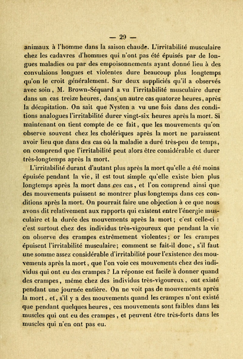 animaux à l'homme dans la saison chaude. L'irrilabilité musculaire chez les cadavres d'hommes qui n'ont pas été épuisés par de lon- gues maladies ou par des empoisonnements ayant donné lieu à des convulsions longues et violentes dure beaucoup plus longtemps qu'on le croit généralement. Sur deux suppliciés qu'il a observés avec soin, M. Brown-Séquard a vu l'irritabilité musculaire durer dans un cas treize heures, dans|un autre cas quatorze heures, après la décapitation. On sait que Nysten a vu une fois dans des condi- tions analogues l'irritabilité durer vingt-six heures après la mort. Si maintenant on tient compte de ce fait, que les mouvements qu'on observe souvent chez les cholériques après la mort ne paraissent avoir lieu que dans des cas où la maladie a duré très-peu de temps, on comprend que l'irritabilité peut alors être considérable et durer très-longtemps après la mort. L'irritabilité durant d'autant plus après la mort qu'elle a été moins épuisée pendant la vie, il est tout simple qu'elle existe bien plus longtemps après la mort dans .ces cas, et l'on comprend ainsi que des mouvements puissent se montrer plus longtemps dans ces con- ditions après la mort. On pourrait faire une objection à ce que nous avons dit relativement aux rapports qui existent entre l'énergie mus- culaire et la durée des mouvements après la mort ; c'est celle-ci : c'est surtout chez des individus très-vigoureux que pendant la vie on observe des crampes extrêmement violentes ; or les crampes épuisent l'irritabilité musculaire; comment se fait-il donc, s'il faut une somme assez considérable d'irritabilité pour l'existence des mou- vements après la mort, que l'on voie ces mouvements chez des indi- vidus qui ont eu des crampes ? La réponse est facile à donner quand des crampes, même chez des individus très-vigoureux, ont existé pendant une journée entière. On ne voit pas de mouvements après la mort, et, s'il y a des mouvements quand les crampes n'ont existé que pendant quelques heures, ces mouvements sont faibles dans les muscles qui ont eu des crampes, et peuvent être très-forts dans les muscles qui n'en ont pas eu.