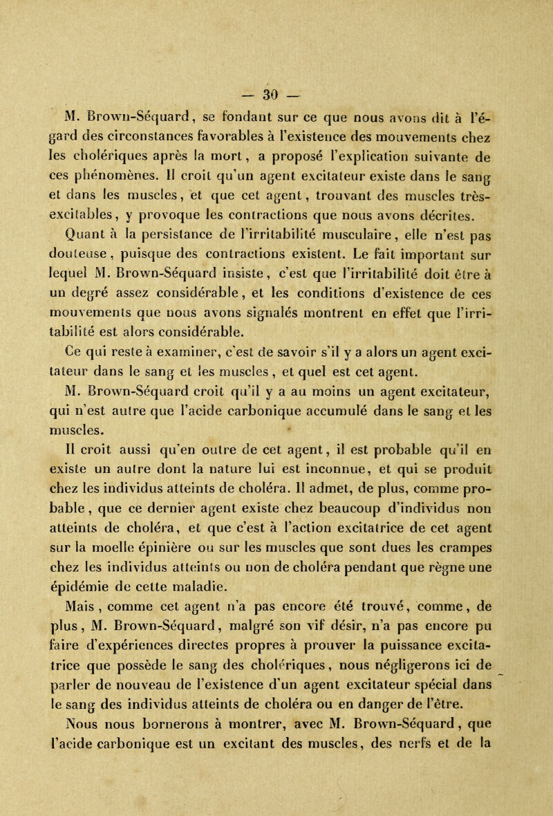 M, Browii-Séquard, se fondant sur ce que nous avoQS dit à Té- gard des circonstances favorables à l'existence des mouvements chez les cholériques après la mort, a proposé l'explication suivante de ces phénomènes. II croit qu'un agent excitateur existe dans le sang et dans les muscles, et que cet agent, trouvant des muscles très- excitables, y provoque les contractions que nous avons décrites. Quant à la persistance de l'irritabilité musculaire, elle n'est pas douteuse, puisque des contractions existent. Le fait important sur lequel M. Brown-Séquard insiste, c'est que l'irritabilité doit être à un degré assez considérable, et les conditions d'existence de ces mouvements que nous avons signalés montrent en effet que l'irri- tabilité est alors considérable. Ce qui reste à examiner, c'est de savoir s'il y a alors un agent exci- tateur dans le sang et les muscles, et quel est cet agent. M. Brown-Séquard croit qu'il y a au moins un agent excitateur, qui n'est autre que l'acide carbonique accumulé dans le sang et les muscles. 11 croit aussi qu'en outre de cet agent, il est probable qu'il en existe un autre dont la nature lui est inconnue, et qui se produit chez les individus atteints de choléra, il admet, de plus, comme pro- bable , que ce dernier agent existe chez beaucoup d'individus non atteints de choléra, et que c'est à l'action excitatrice de cet agent sur la moelle épinière ou sur les muscles que sont dues les crampes chez les individus atteints ou non de choléra pendant que règne une épidémie de cette maladie. Mais, comme cet agent n'a pas encore été trouvé, comme, de plus, M. Brow^n-Séquard, malgré son vif désir, n'a pas encore pu faire d'expériences directes propres à prouver la puissance excita- trice que possède le sang des cholériques, nous négligerons ici de parler de nouveau de l'existence d'un agent excitateur spécial dans le sang des individus atteints de choléra ou en danger de l'être. Nous nous bornerons à montrer, avec M. Brown-Séquard, que l'acide carbonique est un excitant des muscles, des nerfs et de la