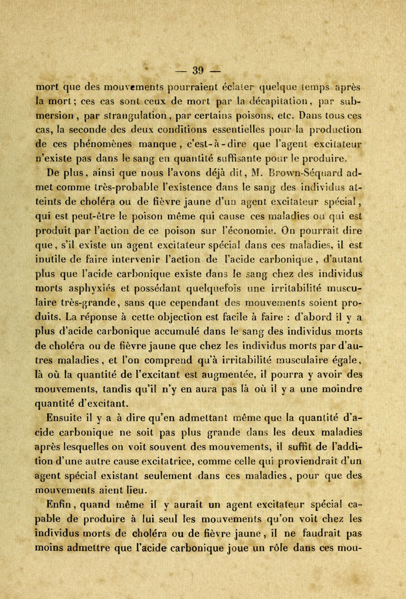 mort que des mouvements pourraient éclater quelque temps après la mort; ces cas sont ceux de mort par la décapitation, par sub- mersion, par slranguîation, par certains poisons, etc. Dans tous ces cas, la seconde des deux conditions essentielles pour la production de ces phénomènes manque, c'est-à-dire que l'agent excitateur n'existe pas dans le sang en quantité suffisante pour le produire. De plus, ainsi que nous l'avons déjà dit, M. Brov^n-Séquard ad- met comme très-probable l'existence dans le sang des individus at- teints de choléra ou de fièvre jaune d'un agent excitateur spécial, qui est peut-être le poisori même qui cause ces maladies ou qui est produit par l'action de ce poison sur l'économie. On pourrait dire que, s'il existe un agent excitateur spécial dans ces maladies, il est inutile de faire intervenir l'action de l'acide carbonique, d'autant plus que l'acide carbonique existe dans le sang chez des individus morts asphyxiés et possédant quelquefois une irritabilité muscu- laire très-grande, sans que cependant des mouvements soient pro- duits. La réponse à cette objection est facile à faire : d'abord il y a plus d'acide carbonique accumulé dans le sang des individus morts de choléra ou de fièvre jaune que chez les individus morts par d'au- tres maladies, et l'on comprend qu'à irritabilité musculaire égale, là où la quantité de l'excitant est augmentée, il pourra y avoir des mouvements, tandis qu'il n'y en aura pas là où il y a une moindre quantité d'excitant. Ensuite il y a à dire qu'en admettant même que la quantité d'a- cide carbonique ne soit pas plus grande dans les deux maladies après lesquelles on voit souvent des mouvements, il suffit de l'addi- tion d'une autre cause excitatrice, comme celle qui proviendrait d'un agent spécial existant seulement dans ces maladies , pour que des mouvements aient lieu. Enfin, quand même il y aurait un agent excitateur spécial ca- pable de produire à lui seul les mouvements qu'on voit chez les individus morts de choléra ou de fièvre jaune, il ne faudrait pas moins admettre que l'acide carbonique joue un rôle dans ces mou-