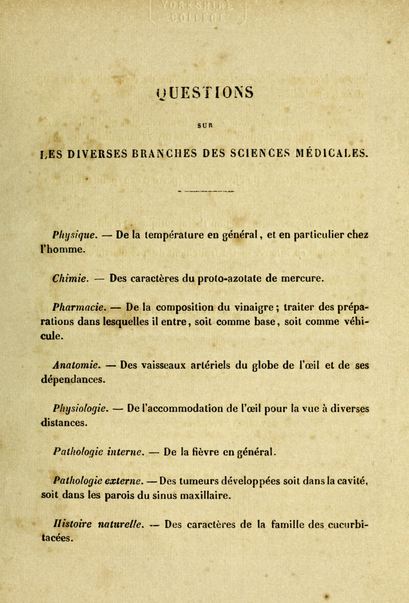 nUESTIOiNS SUR LES DIVERSES BRANCHES DES SCIENCES MÉDICALES. Physique. — De la température en général, et en particulier chez rhomme. Chimie. — Des caractères du proto-azotate de mercure. Pharmacie, — De la composition du vinaigre ; traiter des prépa- rations dans lesquelles il entre, soit comme base, soit comme véhi- cule. Anatomie. — Des vaisseaux artériels du globe de l'œil et de ses dépendances. Physiologie. — De l'accommodation de Tœil pour la vue à diverses distances. Pathologie interne. — De la fièvre en général. f Pathologie externe, — Des tumeurs développées soit dans la cavité, soit dans les parois du sinus maxillaire. Histoire naturelle, — Des caractères de la famille des cucurbi- tacées.