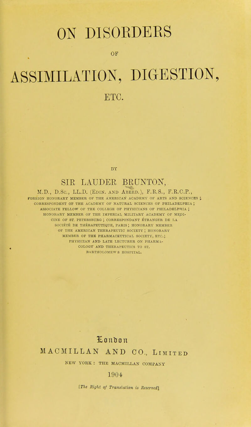 ASSIMILATION, DIGESTION, ETC. BY SIR LAUDER BRCJNTON, M.D., D.Sc, LL.D. (Edin. and Aberd.), F.R.S., F.R.C.P., FOREIGN HONORARY MEMBER OF THE AMERICAN ACADEMV OF ARTS AND SCIENCES I CORRESPONDENT OF THE ACADEMY OF NATURAL SCIENCES 01' PHILADELPHIA ; ASSOCIATE FELLOW OF THE COLLEGE OF PHYSICIANS OF PHILADELPHIA ; HONORARY MEMBER OF THE IMPERIAL MILITARY ACADEMY OF MEpi- CINE OF ST. PETERSBURG ; CORRESPONDANT ^TRANGER DE LA SOCIETY DE THERAPEUTIQUE, PARIS ; HONORARY MEMBER OF THE AMERICAN THERAPEUTIC SOCIETY ; HONORARY MEJIBER OF THE PHARMACEUTICAL SOCIETY, ETC.; PHYSICIAN AND LATE LECTCRF.R ON PH,\RM V- COLOOY AND THERAPEUTICS TO ST. BARTHOLOMEWS HOSPITAL. IBoulion MACMILLAN AND CO., Limited NEW YORK : THE MACMILLAN COMPANY 1904 ITlie Right of Translation is Ilescrvedl