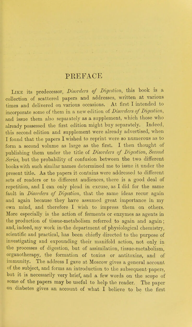 PREFACE Like its predecessor, Disorders of Digestion, this book is a collection of scattered papers and addresses, written at various times and delivered on various occasions. At first I intended to incorporate some of them in a new edition of Disorders of Digestion, and issue them also sepaiately as a supplement, which those who already possessed the first edition might buy separately. Indeed, this second edition and supplement were already advertised, when I found that the papers I wished to reprint were so numerous as to form a second volume as large as the first, I then thought of pubHshing them under the title of Disorders of Digestion, Second Series, but the probabiHty of confusion between the two different books with such similar names determined me to issue it under the present title. As the papers it contains were addressed to different sets of readers or to different audiences, there is a good deal of repetition, and I can only plead in excuse, as I did for the same fault in Disorders of Digestion, that the same ideas recur again and again because they have assumed great importance in my own mind, and therefore I wish to impress them on others. More especially is the action of ferments or enzymes as agents in the production of tissue-metabolism referred to again and again; and, indeed, my work in-the department of physiological chemistry, scientific and practical, has been chiefly directed to the purpose of investigating and expounding their manifold action, not only in the processes of digestion, but of assimilation, tissue-metabolism, organotherapy, the formation of toxins or antitoxins, and of immunity. The address I gave at Moscow gives a general account of the subject, and forms an introduction to the subsequent papers, but it is necessarily very brief, and a few words on the scope of some of the papers may be useful to help the reader. The paper on diabetes gives an account of what I believe to be the first